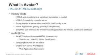 Copyright © 2013, Oracle and/or its affiliates. All rights reserved.37
What is Avatar?
 Industry trends
– HTML5 and JavaScript is a significant trendsetter in market
– HTML5 Connectivity – need a server
– Strong interest in server-side JavaScript; horizontally scale
– Native Applications gaining ground (but expensive)
– Simplified user interface for browser-based applications for mobile, tablets and desktops
 Avatar Scope
– Java EE features to support HTML5 connectivity
 WebSocket, JAX-RS, Server Sent Events
– JavaScript services on the server
– Enable Thin Server Architecture
 Web Application Framework
R&D on HTML5/JavaScript
 