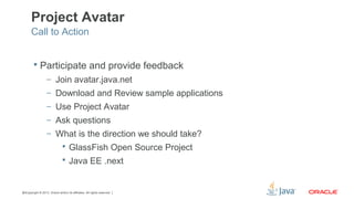 Copyright © 2013, Oracle and/or its affiliates. All rights reserved.40
Project Avatar
 Participate and provide feedback
– Join avatar.java.net
– Download and Review sample applications
– Use Project Avatar
– Ask questions
– What is the direction we should take?
 GlassFish Open Source Project
 Java EE .next
Call to Action
 