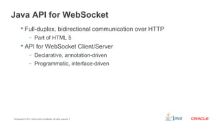 Copyright © 2013, Oracle and/or its affiliates. All rights reserved.9
Java API for WebSocket
 Full-duplex, bidirectional communication over HTTP
– Part of HTML 5
 API for WebSocket Client/Server
– Declarative, annotation-driven
– Programmatic, interface-driven
 