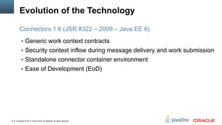 Copyright © 2013, Oracle and/or its affiliates. All rights reserved.10
Evolution of the Technology
 Generic work context contracts
 Security context inflow during message delivery and work submission
 Standalone connector container environment
 Ease of Development (EoD)
Connectors 1.6 (JSR #322 – 2009 – Java EE 6)
 