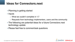 Copyright © 2013, Oracle and/or its affiliates. All rights reserved.13
Ideas for Connectors.next
 Planning is getting started
 Inputs
– What we couldn’t complete in 1.7
– Requests from technology implementers, users and the community
 The following are potential ideas for a future Connectors.next
technology update
 Please feel free to comment/ask questions
 
