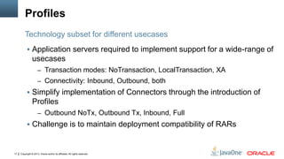 Copyright © 2013, Oracle and/or its affiliates. All rights reserved.17
Profiles
 Application servers required to implement support for a wide-range of
usecases
– Transaction modes: NoTransaction, LocalTransaction, XA
– Connectivity: Inbound, Outbound, both
 Simplify implementation of Connectors through the introduction of
Profiles
– Outbound NoTx, Outbound Tx, Inbound, Full
 Challenge is to maintain deployment compatibility of RARs
Technology subset for different usecases
 