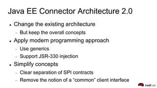 Java EE Connector Architecture 2.0
 Change the existing architecture
But keep the overall concepts
 Apply modern programming approach
Use generics
Support JSR-330 injection
 Simplify concepts
Clear separation of SPI contracts
Remove the notion of a “common” client interface
 