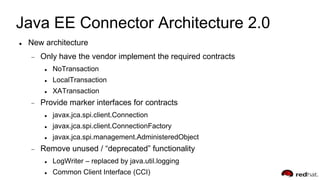 Java EE Connector Architecture 2.0
 New architecture
Only have the vendor implement the required contracts
 NoTransaction
 LocalTransaction
 XATransaction
Provide marker interfaces for contracts
 javax.jca.spi.client.Connection
 javax.jca.spi.client.ConnectionFactory
 javax.jca.spi.management.AdministeredObject
Remove unused / “deprecated” functionality
 LogWriter – replaced by java.util.logging
 Common Client Interface (CCI)
 