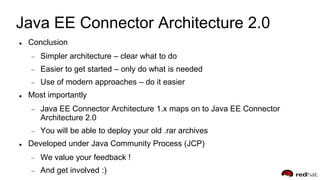 Java EE Connector Architecture 2.0
 Conclusion
Simpler architecture – clear what to do
Easier to get started – only do what is needed
Use of modern approaches – do it easier
 Most importantly
Java EE Connector Architecture 1.x maps on to Java EE Connector
Architecture 2.0
You will be able to deploy your old .rar archives
 Developed under Java Community Process (JCP)
We value your feedback !
And get involved :)
 