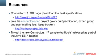 Copyright © 2013, Oracle and/or its affiliates. All rights reserved.28
Resources
 Connector 1.7 JSR page (download the final specification)
– http://www.jcp.org/en/jsr/detail?id=322
 Join the connector-spec project (Work on Specification, expert group
and user mailing lists, issue tracker)
– http://connector-spec.java.net
 Try out the new Connectors 1.7 sample (traffic-eis) released as part of
the Java EE 7 Tutorial
– http://docs.oracle.com/javaee/7/tutorial/doc/
 