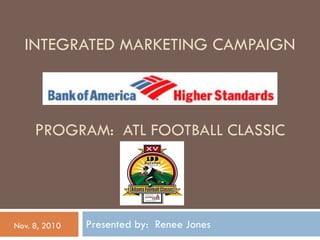 INTEGRATED MARKETING CAMPAIGN



     PROGRAM: ATL FOOTBALL CLASSIC




Nov. 8, 2010   Presented by: Renee Jones
 
