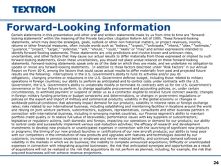 26
Forward-Looking Information
Certain statements in this presentation and other oral and written statements made by us from time to time are “forward-
looking statements” within the meaning of the Private Securities Litigation Reform Act of 1995. These forward-looking
statements, which may describe strategies, goals, outlook or other non-historical matters, or project revenues, income,
returns or other financial measures, often include words such as “believe,” “expect,” “anticipate,” “intend,” “plan,” “estimate,”
“guidance,” “project,” “target,” “potential,” “will,” “should,” “could,” “likely” or “may” and similar expressions intended to
identify forward-looking statements. These statements are only predictions and involve known and unknown risks,
uncertainties, and other factors that may cause our actual results to differ materially from those expressed or implied by such
forward-looking statements. Given these uncertainties, you should not place undue reliance on these forward-looking
statements. Forward-looking statements speak only as of the date on which they are made, and we undertake no obligation to
update or revise any forward-looking statements. In addition to those factors described under “Risk Factors” in our Annual
Report on Form 10-K, among the factors that could cause actual results to differ materially from past and projected future
results are the following: interruptions in the U.S. Government’s ability to fund its activities and/or pay its
obligations; changing priorities or reductions in the U.S. Government defense budget, including those related to military
operations in foreign countries; our ability to perform as anticipated and to control costs under contracts with the U.S.
Government; the U.S. Government’s ability to unilaterally modify or terminate its contracts with us for the U.S. Government’s
convenience or for our failure to perform, to change applicable procurement and accounting policies, or, under certain
circumstances, to withhold payment or suspend or debar us as a contractor eligible to receive future contract awards; changes
in foreign military funding priorities or budget constraints and determinations, or changes in government regulations or
policies on the export and import of military and commercial products; volatility in the global economy or changes in
worldwide political conditions that adversely impact demand for our products; volatility in interest rates or foreign exchange
rates; risks related to our international business, including establishing and maintaining facilities in locations around the world
and relying on joint venture partners, subcontractors, suppliers, representatives, consultants and other business partners in
connection with international business, including in emerging market countries; our Finance segment’s ability to maintain
portfolio credit quality or to realize full value of receivables; performance issues with key suppliers or subcontractors;
legislative or regulatory actions, both domestic and foreign, impacting our operations or demand for our products; our ability
to control costs and successfully implement various cost-reduction activities; the efficacy of research and development
investments to develop new products or unanticipated expenses in connection with the launching of significant new products
or programs; the timing of our new product launches or certifications of our new aircraft products; our ability to keep pace
with our competitors in the introduction of new products and upgrades with features and technologies desired by our
customers; increases in pension expenses or employee and retiree medical benefits; and continued demand softness or
volatility in the markets in which we do business; the inability to complete announced acquisitions; Difficulty or unanticipated
expenses in connection with integrating acquired businesses; the risk that anticipated synergies and opportunities as a result
of acquisitions will not be realized or the risk that acquisitions do not perform as planned, including, for example, the risk that
acquired businesses will not achieve revenue projections.
 