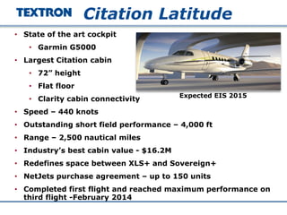 • State of the art cockpit
• Garmin G5000
• Largest Citation cabin
• 72” height
• Flat floor
• Clarity cabin connectivity
• Speed – 440 knots
• Outstanding short field performance – 4,000 ft
• Range – 2,500 nautical miles
• Industry’s best cabin value - $16.2M
• Redefines space between XLS+ and Sovereign+
• NetJets purchase agreement – up to 150 units
• Completed first flight and reached maximum performance on
third flight -February 2014
Citation Latitude
Expected EIS 2015
 