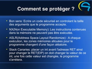 Comment se protéger ?

Bon sens: Ecrire un code sécurisé en controlant la taille
des arguments que le programme accepte.

NX(Non Executable Memory): Les instructions contenues
dans la mémoire ne peuvent pas être exécutée.

ASLR(Address Space Layout Randomize) : A chaque
exécution, les zones mémoires allouées pour le
programme changent d'une façon aléatoire.

Stack Canaries: placer un int avant l'adresse RET ainsi
pour changer le RET(EIP) on doit changer la valeur de ce
int, une fois cette valeur est changée, le programme
s'arrétera.
 