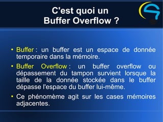 C'est quoi un
Buffer Overflow ?
 Buffer : un buffer est un espace de donnée
temporaire dans la mémoire.
 Buffer Overflow : un buffer overflow ou
dépassement du tampon survient lorsque la
taille de la donnée stockée dans le buffer
dépasse l'espace du buffer lui-même.
 Ce phénomème agit sur les cases mémoires
adjacentes.
 