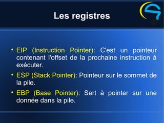 Les registres

EIP (Instruction Pointer): C'est un pointeur
contenant l'offset de la prochaine instruction à
exécuter.

ESP (Stack Pointer): Pointeur sur le sommet de
la pile.

EBP (Base Pointer): Sert à pointer sur une
donnée dans la pile.
 