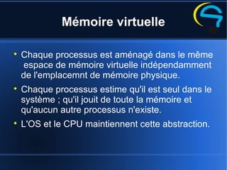 Mémoire virtuelle

Chaque processus est aménagé dans le même
espace de mémoire virtuelle indépendamment
de l'emplacemnt de mémoire physique.

Chaque processus estime qu'il est seul dans le
système ; qu'il jouit de toute la mémoire et
qu'aucun autre processus n'existe.

L'OS et le CPU maintiennent cette abstraction.
 