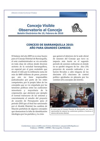 OBSERVATORIO CONCEJO VISIBLE
                                                                                                     1


            Concejo Visible
        Observatorio al Concejo
      Boletín Electrónico No 19, Febrero de 2010




                 CONCEJO DE BARRANQUILLA 2010:
                   AÑO PARA GRANDES CAMBIOS


El balance del año 2009 no es muy bueno             que generó el deterioro de la sede oficial
para el Concejo Distrital de Barranquilla,          de sesiones del Concejo que tuvo su
el ente coadministrador se vio envuelto             impacto más fuerte en el segundo
en toda clase de críticas desde diversos            periodo de sesiones ordinarias en donde
sectores de la sociedad barranquillera,             no se aprobó ninguno de los diez (10)
en especial por el gran escándalo que               proyectos de acuerdo radicados y no
desató el robo por la millonaria suma de            fueron llevadas a cabo ninguna de las
más de $400 millones de pesos, proceso              diecisiete (17) citaciones de control
que aún no tiene responsables                       político aprobadas en plenaria por los
judicializados por parte de los entes               veintiún (21) concejales del distrito.
competentes; por la propia labor de los
concejales que se vio empañada por las
tensiones políticas entre las coaliciones
minoritaria y mayoritaria de la
corporación, que afectaron por ejemplo
el normal transcurso de las sesiones y
concretamente el estudio del proyecto
de acuerdo de Presupuesto para el
periodo 2010 que al final fue sancionado
por el Alcalde Distrital; los cambios de
filiación partidista de algunos concejales       Se inicia para el Concejo Distrital de Barranquilla una nueva
que demuestran la falta de identificación        oportunidad de mejorar las condiciones políticas y locativas al
                                                 interior del recinto distrital
ideológica por los partidos y; la crisis




           Contáctenos: www.cvisible.com / Correo electrónico: concejovisible@yahoo.es
                     Teléfonos: 3709904 – 3709905 / Barranquilla, Colombia
 