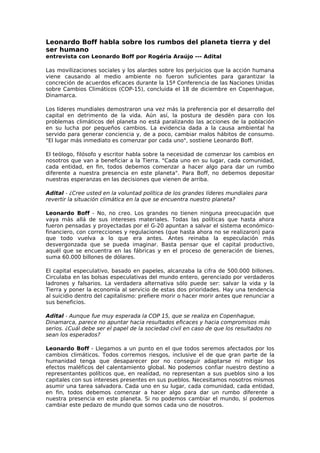 Leonardo Boff habla sobre los rumbos del planeta tierra y del
ser humano
entrevista con Leonardo Boff por Rogéria Araújo --- Adital
Las movilizaciones sociales y los alardes sobre los perjuicios que la acción humana
viene causando al medio ambiente no fueron suficientes para garantizar la
concreción de acuerdos eficaces durante la 15ª Conferencia de las Naciones Unidas
sobre Cambios Climáticos (COP-15), concluida el 18 de diciembre en Copenhague,
Dinamarca.
Los líderes mundiales demostraron una vez más la preferencia por el desarrollo del
capital en detrimento de la vida. Aún así, la postura de desdén para con los
problemas climáticos del planeta no está paralizando las acciones de la población
en su lucha por pequeños cambios. La evidencia dada a la causa ambiental ha
servido para generar conciencia y, de a poco, cambiar malos hábitos de consumo.
"El lugar más inmediato es comenzar por cada uno", sostiene Leonardo Boff.
El teólogo, filósofo y escritor habla sobre la necesidad de comenzar los cambios en
nosotros que van a beneficiar a la Tierra. "Cada uno en su lugar, cada comunidad,
cada entidad, en fin, todos debemos comenzar a hacer algo para dar un rumbo
diferente a nuestra presencia en este planeta". Para Boff, no debemos depositar
nuestras esperanzas en las decisiones que vienen de arriba.
Adital - ¿Cree usted en la voluntad política de los grandes líderes mundiales para
revertir la situación climática en la que se encuentra nuestro planeta?
Leonardo Boff - No, no creo. Los grandes no tienen ninguna preocupación que
vaya más allá de sus intereses materiales. Todas las políticas que hasta ahora
fueron pensadas y proyectadas por el G-20 apuntan a salvar el sistema económico-
financiero, con correcciones y regulaciones (que hasta ahora no se realizaron) para
que todo vuelva a lo que era antes. Antes reinaba la especulación más
desvergonzada que se pueda imaginar. Basta pensar que el capital productivo,
aquél que se encuentra en las fábricas y en el proceso de generación de bienes,
suma 60.000 billones de dólares.
El capital especulativo, basado en papeles, alcanzaba la cifra de 500.000 billones.
Circulaba en las bolsas especulativas del mundo entero, gerenciado por verdaderos
ladrones y falsarios. La verdadera alternativa sólo puede ser: salvar la vida y la
Tierra y poner la economía al servicio de estas dos prioridades. Hay una tendencia
al suicidio dentro del capitalismo: prefiere morir o hacer morir antes que renunciar a
sus beneficios.
Adital - Aunque fue muy esperada la COP 15, que se realiza en Copenhague,
Dinamarca, parece no apuntar hacia resultados eficaces y hacia compromisos más
serios. ¿Cuál debe ser el papel de la sociedad civil en caso de que los resultados no
sean los esperados?
Leonardo Boff - Llegamos a un punto en el que todos seremos afectados por los
cambios climáticos. Todos corremos riesgos, inclusive el de que gran parte de la
humanidad tenga que desaparecer por no conseguir adaptarse ni mitigar los
efectos maléficos del calentamiento global. No podemos confiar nuestro destino a
representantes políticos que, en realidad, no representan a sus pueblos sino a los
capitales con sus intereses presentes en sus pueblos. Necesitamos nosotros mismos
asumir una tarea salvadora. Cada uno en su lugar, cada comunidad, cada entidad,
en fin, todos debemos comenzar a hacer algo para dar un rumbo diferente a
nuestra presencia en este planeta. Si no podemos cambiar el mundo, sí podemos
cambiar este pedazo de mundo que somos cada uno de nosotros.
 