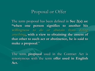 Proposal or Offer
The term proposal has been defined in Sec 2(a) as:
“when one person signifies to another his
willingness to do or abstain from doing
anything, with a view to obtaining the assent of
that other to such act or abstinence, he is said to
make a proposal.”

The term proposal used in the Contract Act is
synonymous with the term offer used in English
Act.
 