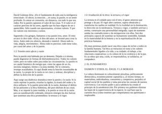 David Goleman diría: «En el fundamento de todo está la inteligencia
emocional». El afecto, la emoción..., en suma, la pasión, es un sentir
profundo. Es entrar en comunión, sin distancia, con todo lo que nos
rodea. Por la pasión captamos el valor de las cosas. Y el valor es el
carácter precioso de los seres, aquello que los hace dignos de ser y
apetecibles. Sólo cuando nos apasionamos, vivimos valores. Y por
los valores nos movemos y somos.
Siguiendo a los griegos, llamamos a esa pasión eros, amor. El mito
arcaico lo dice todo: «Eros, el dios del amor, se levantó para crear la
tierra. Antes todo era silencio, desnudo e inmóvil. Ahora todo es
vida, alegría, movimiento». Ahora todo es precioso, todo tiene valor,
por causa del amor y de la pasión.
1.3. Tensión entre afecto y razón
Pero la pasión está habitada por un demonio. Dejada a sí misma,
puede degenerar en formas de disfrutedestructivo. Todos los valores
valen, pero no todos valen para todas las circunstancias. La pasión es
un caudal fantástico de energía que, como las aguas de un río,
necesita márgenes, límites y la justa medida. De lo contrario,
irrumpe avasalladora. Es aquí donde entra la función insustituible de
la razón. Lo propio de la razón es ver claro y ordenar, disciplinar y
definir la dirección de la pasión.
Aquí surge una dialéctica dramática entre la pasión y la razón. Si la
razón reprime la pasión, triunfan la rigidez, la tiranía del orden y la
ética utilitaria. Si la pasión prescinde de la razón, dominan el delirio
de las pulsiones y la ética hedonista, del puro disfrute de las cosas.
Mas, si se impone la justa medida, y la pasión se sirve de la razón
para un autodesarrollo ordenado, entonces emergen las dos fuerzas
que sustentan una ética prometedora: la ternura y el vigor.
1.4. Irradiación de la ética: la ternura y el vigor
La ternura es el cuidado para con el otro, el gesto amoroso que
protege y da paz. El vigor abre caminos, supera obstáculos y
transforma los sueños en realidad. Es la rivalidad sin la dominación,
la dirección sin la intolerancia. Ternura y vigor, o también anirnus y
anima, construyen una personalidad integrada, capaz de mantener
unidas las contradicciones y de enriquecerse con ellas. Son dos
principios capaces de sustentar un humanismo sostenible, fundado
en la materialidad de la historia y en la espiritualización de las
prácticas humanas.
De estas premisas puede nacer una ética capaz de incluir a todos en
la familia humana. Tal ética se estructura en tomo a los valores
fundamentales ligados a la vida, a su cuidado, al trabajo, a las
relaciones cooperativas y a la cultura de la no violencia y de la paz.
Es un ethos que ama, cuida, se responsabiliza, se solidariza, se
compadece.
2. EL FUNDAMENTO:
DAIMON Y ETHOS, EL ÁNGEL Y LA MORADA
La cultura dominante es culturalmente pluralista, políticamente
democrática, económicamente capitalista y, al mismo tiempo, es
materialista, individualista, consumista y competitiva, perjudica al
capital social de los pueblos y toma precarias las razones de nuestra
convivencia. Con mucho poder y poca sabiduría ha creado el
principio de la autodestrucción. Por primera vez podemos eliminar
las bases de la supervivencia de la especie, lo cual hace que la
cuestión ética (cómo tenemos que comportamos) sea apremiante e
inaplazable.
 