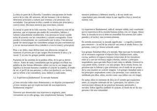 La ética es parte de la filosofía. Considera concepciones de fondo
acerca de la vida, del universo, del ser humano y de su destino;
determina principios y valores que orientan a las personas y las
sociedades. Una persona es ética cuando se orienta por principios y
convicciones. Decimos entonces que tiene buen carácter.
La moral es parte de la vida concreta. Trata de la práctica real de las
personas, que se expresan por medio de costumbres, hábitos y
valores culturalmente establecidos. Una persona es moral cuando
actúa de acuerdo con las costumbres y valores consagrados. Estos
pueden, eventualmente, ser cuestionados por la ática. Una persona
puede ser moral (sigue las costumbres aunque sea por conveniencia)
y no ser necesariamente ética (obedece a convicciones y principios).
Pese a ser útiles, estas definiciones son abstractas, porque no
muestran el proceso por el que surgen efectivamente la ática y la
moral. Y en esto los griegos pueden ayudamos.
Partamos de los sentidos de la palabra ethos, de la que se deriva
«ética». Antes de nada, constatamos que los griegos escribían esa
palabra de dos formas diferentes: ethos con eta (o «e» larga), que
significa la morada humana y también el carácter la manera, el modo
de ser, el perfil de una persona; y ethos con épsilon (o «e» breve),
que se refiere a las costumbres, usos, hábitos y tradiciones.
3.2. Experiencia fundamental: la morada humana
¿Cómo articular todas estas dimensiones y no dejarlas yuxtapuestas?
¿Cómo mostrar que son explícitaciones de una experiencia
fundamental singular?
Tenemos que desentrañar esta experiencia originaria, pues
ciertamente no es sólo griega, sino simplemente humana. También
nosotros podemos y debemos tenerla, y de ese modo nos
capacitamos para entender mejor lo que significa ética y moral en
nuestra vida.
La experiencia ftmdamental, radical, siempre válida, está constituida
por la experiencia de la morada humana (ethos con «e» larga). Ahora
bien, la morada no era ni debe ser entendida fisicamente (las cuatro
paredes y el techo), sino existencialmente.
En sentido existencial, la morada significaba —y significa también
para nosotros— la red de las relacioJ nes entre el medio fisico y las
personas, como ya hemos aclarado antes.
Los griegos llamaban ethos a la morada. Mas para que la morada sea
tal es necesario organizar el espacio físico (habitaciones, salas,
cocina, jardín) y el espacio humano (relaciones de los moradores
entre sí y con sus vecinos), según criterios, valores y principios
inspiradores, para que todo fluya y esté como es debido. Entonces la
casa posee estilo, carácter y su aura propia. De la misma forma, las
personas que la habitan y que sintonizan con el modo de ser propio
de la casa asumen un carácter singular. Los griegos llamaban tanto a
los principios inspiradores como a las personas, cuyo carácter era
moldeado por ellos, ethos, escrito como casa (ethos con «e» larga).
En suma, ethos es sinónimo de ética en el sentido que expusimos
antes: el conjunto ordenado de los ? principios, los valores y las
motivaciones últimas de las prácticas humanas, personales y
sociales. Ethos significa también el carácter; el modo de ser de una
persona o de una comunidad.
 