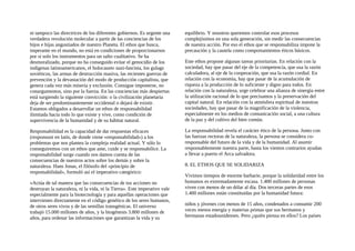 ni tampoco las directrices de los diferentes gobiernos. Es urgente una
verdadera revolución molecular a partir de las conciencias de los
hijos e hijas angustiados de nuestro Planeta. El ethos que busca,
imperante en el mundo, no está en condiciones de proporcionarnos
por sí solo los instrumentos para un salto cualitativo. Se ha
desmoralizado, porque no ha conseguido evitar el genocidio de los
indígenas latinoamericanos, el holocausto nazi-fascista, los gulags
soviéticos, las armas de destrucción masiva, las recientes guerras de
prevención y la devastación del modo de producción capitalista, que
genera cada vez más miseria y exclusión. Consigue imponerse, no
conargumentos, sino por la fuerza. En las conciencias más despiertas
está surgiendo la siguiente convicción: o la civilización planetaria
deja de ser predominantemente occidental o dejará de existir.
Estamos obligados a desarrollar un ethos de responsabilidad
ilimitada hacia todo lo que existe y vive, como condición de
supervivencia de la humanidad y de su hábitat natural.
Responsabilidad es la capacidad de dar respuestas eficaces
(responsuni en latín, de donde viene «responsabilidad») a los
problemas que nos plantea la compleja realidad actual. Y sólo lo
conseguiremos con un ethos que ame, cuide y se responsabilice. La
responsabilidad surge cuando nos damos cuenta de las
consecuencias de nuestros actos sobre los demás y sobre la
naturaleza. Hans Jonas, el filósofo del «principio de
responsabilidad», formuló así el imperativo categórico:
«Actúa de tal manera que las consecuencias de tus acciones no
destruyan la naturaleza, ni la vida, ni la Tierra». Este imperativo vale
especialmente para la biotecnología y para aquellas operaciones que
intervienen directamente en el código genético de los seres humanos,
de otros seres vivos y de las semillas transgénicas. El universo
trabajó 15.000 millones de años, y la biogénesis 3.800 millones de
años, para ordenar las informaciones que garantizan la vida y su
equilibrio. Y nosotros queremos controlar esos procesos
complejísimos en una sola generación, sin medir las consecuencias
de nuestra acción. Por eso el ethos que se responsabiliza impone la
precaución y la cautela como comportamientos éticos básicos.
Este ethos propone algunas tareas prioritarias. En relación con la
sociedad, hay que pasar del eje de la competencia, que usa la razón
calculadora, al eje de la cooperación, que usa la razón cordial. En
relación con la economía, hay que pasar de la acumulación de
riqueza a la producción de lo suficiente y digno para todos. En
relación con la naturaleza, urge celebrar una alianza de sinergia entre
la utilización racional de lo que precisamos y la preservación del
capital natural. En relación con la atmósfera espiritual de nuestras
sociedades, hay que pasar de la magnificación de la violencia,
especialmente en los medios de comunicación social, a una cultura
de la paz y del cultivo del bien común.
La responsabilidad revela el carácter ético de la persona. Junto con
las fuerzas rectoras de la naturaleza, la persona se considera co-
responsable del futuro de la vida y de la humanidad. Al asumir
responsablemente nuestra parte, hasta los vientos contrarios ayudan
a llevar a puerto el Arca salvadora.
8. EL ETHOS QUE SE SOLIDARIZA
Vivimos tiempos de enorme barbarie, porque la solidaridad entre los
humanos es extremadamente escasa. 1.400 millones de personas
viven con menos de un dólar al día. Dos terceras partes de esos
1.400 millones están constituidas por la humanidad futura:
niños y jóvenes con menos de 15 años, condenados a consumir 200
veces menos energía y materias primas que sus hermanos y
hermanas estadounidenses. Pero ¿quién piensa en ellos? Los países
 