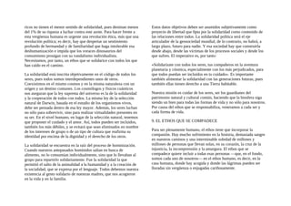 ricos no tienen el menor sentido de solidaridad, pues destinan menos
del 1% de su riqueza a luchar contra este azote. Para hacer frente a
esta vergüenza humana es urgente una revolución ética, más que una
revolución política; es decir, hay que despertar un sentimiento
profundo de hermandad y de familiaridad que haga intolerable esa
deshumanización e impida que los voraces dinosaurios del
consumismo prosigan con su vandalismo individualista.
Necesitamos, por tanto, un ethos que se solidarice con todos los que
han caído en el camino.
La solidaridad está inscrita objetivamente en el código de todos los
seres, pues todos somos interdependientes unos de otros.
Coexistimos en el mismo cosmos y en la misma naturaleza con un
origen y un destino comunes. Los cosmólogos y fisicos cuánticos
nos aseguran que la ley suprema del universo es la de la solidaridad
y la cooperación de todos con todos. La misma ley de la selección
natural de Darwin, basada en el estudio de los organismos vivos,
debe ser pensada dentro de esa ley mayor. Además, los seres luchan
no sólo para sobrevivir, sino para realizar virtualidades presentes en
su ser. En el nivel humano, en lugar de la selección natural, tenemos
que proponer el cuidado y el amor. Así, todos pueden ser incluidos,
también los más débiles, y se evitará que sean eliminados en nombre
de los intereses de grupo o de un tipo de cultura que reafirma su
identidad por encima de la dignidad y el derecho de los otros.
La solidaridad se encuentra en la raíz del proceso de hominización.
Cuando nuestros antepasados homínidos salían en busca de
alimento, no lo consumían individualmente, sino que lo llevaban al
grupo para repartirlo solidariamente. Fue la solidaridad la que
permitió el salto de la animalidad a la humanidad y a la creación de
la socialidad, que se expresa por el lenguaje. Todos debemos nuestra
existencia al gesto solidario de nuestras madres, que nos acogieron
en la vida y en la familia.
Estos datos objetivos deben ser asumidos subjetivamente como
proyecto de libertad que 0pta por la solidaridad como contenido de
las relaciones entre todos. La solidaridad política será el eje
articulador de la geosociedad mundial; de lo contrario, no habrá, a
largo plazo, futuro para nadie. Y esa sociedad hay que construirla
desde abajo, desde las víctimas de los procesos sociales y desde los
que sufren. El imperativo es, por tanto:
«Solidarízate con todos los seres, tus compañeros en la aventura
planetaria y cósmica, especialmente con los más perjudicados, para
que todos puedan ser incluidos en tu cuidado». Es importante
también alimentar la solidaridad con las generaciones futuras, pues
también ellas tienen derecho a una Tierra habitable.
Nuestra misión es cuidar de los seres, ser los guardianes del
patrimonio natural y cultural común, haciendo que la biosfera siga
siendo un bien para todas las formas de vida y no sólo para nosotros.
Por causa del ethos que se responsabiliza, veneramos a cada ser y
cada forma de vida.
9. EL ETHOS QUE SE COMPADECE
Para ser plenamente humano, el ethos tiene que incorporar la
compasión. Hay mucho sufrimiento en la historia, demasiada sangre
en nuestros caminos y una interminable soledad de millones y
millones de personas que llevan solas, en su corazón, la cruz de la
injusticia, la incomprensión y la amargura. El ethos que se
compadece quiere incluir a todas esas personas —que, en el fondo,
somos cada uno de nosotros— en el ethos humano, es decir, en la
casa humana, donde hay acogida y donde las lágrimas pueden ser
lloradas sin vergüenza o enjugadas cariñosamente.
 