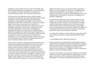 competitiva, el bien común tiene que ser ahora reconstruido. Para
ello hay que dar hegemonía a la cooperación y no a la competencia.
Si no se produce ese cambio, dificilmente se mantendrá la
comunidad humana unida y con un futuro que valga la pena.
Al contextualizar estas reflexiones para los tiempos actuales,
constatamos con entusiasmo que esa reconstrucción del bien común
constituye el núcleo del proyecto político del Partido de los
Trabajadores y del presidente Lula, elegido en el año 2002. Ha
empezado por donde debía: «Hambre Cero». Ha puesto un cimiento
seguro: el nuevo pacto social a partir de los valores de la
cooperación y la buena voluntad de todos. Afirma una convicción
humanística fundamental: no hay futuro a largo plazo para una
sociedad fundada sobre la falta de justicia, de igualdad, de
fraternidad, de cuidado y de cooperación. Esa sociedad niega el
anhelo más originario del ser humano desde que éste apareció en la
evolución, hace millones de años. Lula articula ese anhelo ancestral,
y de ahí brota su fuerza de convocatoria. Si el Partido de los
Trabajadores y Lula no satisfacen ese anhelo, lo harán otros actores
en otros momentos. Pero ese sueño de la humanidad pasa por él y
por las esperanzas históricas que ha suscitado.
El bien común no puede ser concebido antropocéntricamente. En la
comprensión que estamos desarrollando hoy en día acerca de las
inter-retro-conexiones del ser humano con su medio natural y
cultural, tenemos que incluir también la naturaleza con sus
ecosistemas y la propia Tierra-Gaia, superorganismo vivo en la
construcción del bien común. Todos los seres, especialmente los
vivos, poseen cierta subjetividad, pues son sujetos de interrelaciones,
se sitúan activamente en el proceso cosmogénico y biogénico y, por
ello, tienen una historia. Nosotros, como seres humanos, somos un
eslabón, si bien singular, de la corriente de la vida. Tenemos los
mismos elementos fisico-químicos con los que se forma el código
genético de todos los seres vivos. De ahí se deriva un parentesco
objetivo con la comunidad de la vida. Este es el fundamento para
otorgar personalidad jurídica a las montañas, a los ríos, a los
bosques, a los animales y a todos los demás organismos vivos. Ellos
tienen derecho a ser respetados y tienen que ser respetados en su
alteridad y singularidad.
En razón de esta comprensión, el bien común no puede ser sólo
humano, sino de toda la comunidad terrenal y biótica con la que
compartimos la vida y el destino. La economía política no puede
cuidar sólo del bienestar material de los seres humanos, sino de
todos los demás seres que necesitan tener agua no contaminada,
suelos no envenenados, aire sin polución y nutrientes de calidad. Sin
esa ampliación de la democracia, que será entonces sociocósmica,
nuestro bien común no será suficiente ni adecuado.
La cooperación se refuerza con más cooperación, pues aquí reside la
savia secreta que alimenta y revigoriza permanentemente el bien
común.
2. AUT0LIMITACIÓN: VIRTUD ECOLÓGICA
El terror suscitado por el lanzamiento de sendas bombas atómicas
sobre Hiroshima y Nagasaki en 1945 fue tan profundo que cambió el
estado de con-ciencia de la humanidad. Se introdujo la perspectiva
de la destrucción masiva, acrecentada posteriormente con la
fabricación de armas químicas y biológicas, capaces de amenazar la
biosfera y el futuro de la especie humana.
Antes, los seres humanos se permitían hacer guerras convencionales,
explorar los recursos naturales, deforestar, arrojar basura a los ríos y
gases a la atmósfera, y ello no producía grandes modificaciones
ambientales. Una conciencia tranquila nos aseguraba que la Tierra
 