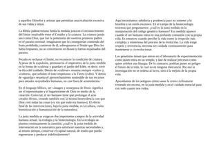 a aquellos filósofos y artistas que permitían una exaltación excesiva
de sus vidas y obras.
La Biblia judeocristiana funda la medida justa en el reconocimiento
del límite insalvable entre el Creador y la criatura. La criatura jamás
será como Dios, que fue la pretensión de nuestros primeros padres
en el paraíso terrenal: imaginaron que lo conseguirían comiendo del
fruto prohibido; comieron de él, sobrepasaron el límite que Dios les
había impuesto, no se convirtieron en dioses y fueron expulsados del
paraíso.
Pecado es rechazar el límite, no reconocer la condición de criatura.
A pesar de la expulsión, permaneció el imperativo de la justa medida
en la forma de «cultivar y guardar» el jardín del Edén, es decir, vivir
la ética del cuidado. Detrás de «cultivar» resuena siempre «culto» y
«cultura», que señalan el trato respetuoso a la Tierra (culto). Y detrás
de «guardar» resuena el aprovechamiento sostenible de sus recursos
para atender necesidades humanas, no con fines de acumulación.
En el lenguaje bíblico, ser «imagen y semejanza de Dios» significa
ser el representante y el lugarteniente de Dios en medio de la
creación. Como tal, el ser humano tiene que prolongar el acto
creador divino, creando también con la misma benevolencia con que
Dios creó todas las cosas («y vio que todo era bueno»). El efecto
final de las intervenciones, bajo la justa medida, es la cultura, como
hominización y humanización de la naturaleza.
La justa medida se exige en dos importantes campos de la actividad
humana actual: la ecología y la biotecnología. En la ecología se
plantea continuamente la cuestión: ¿cuál es la justa medida de
intervención en la naturaleza para satisfacer nuestras necesidades y,
al mismo tiempo, conservar el capital natural, de modo que pueda
regenerarse y perdurar indefinidamente?
Aquí necesitamos sabiduría y prudencia para no someter a la
biosfera a un estrés excesivo. En el campo de la biotecnología
tenemos que preguntarnos: ¿cuál es la justa medida en la
manipulación del código genético humano? Esa medida aparece
cuando el ser humano entra en una profunda comunión con la propia
vida. Es entonces cuando percibe la vida como la irrupción más
compleja y misteriosa del proceso de la evolución. La vida exige
respeto y reverencia, necesita ser cuidada continuamente para
mantenerse y co-evolucionar.
Los genetistas tienen que entrar en el laboratorio de experimentación
como quien entra en un templo, y han de realizar procesos como
quien celebra una liturgia. De lo contrario, podrían poner en peligro
el futuro de la vida, la cual no es ninguna mercancía. Por eso la
investigación no se ordena al lucro, sino a la mejora de la propia
vida.
Aprendamos de los antiguos cómo sanar la crisis civilizatoria:
viviendo sin exceso, en la justa medida y en el cuidado esencial para
con todo cuanto nos rodea.
 