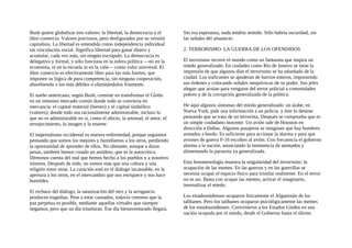 Bush quiere globalizar tres valores: la libertad, la democracia y el
libre comercio. Valores preciosos, pero desfigurados por su versión
capitalista. La libertad es entendida como independencia individual
sin vinculación social. Significa libertad para ganar dinero y
acumular, cada vez más, sin ningún escrúpulo. La democracia es
delegativa y formal, y sólo funciona en la esfera política —no en la
economía, ni en la escuela ni en la vida— como valor universal. El
libre comercio es efectivamente libre para los más fuertes, que
imponen su lógica de pura competencia, sin ninguna cooperación,
absorbiendo a los más débiles o eliminándolos friamente.
El sueño americano, según Bush, consiste en transformar el Globo
en un inmenso mercado común donde todo se convierta en
mercancía: el capital material (bienes) y el capital simbólico
(valores); donde todo sea racionalmente administrable, incluso lo
que no es administrable en sí, como el afecto, la amistad, el amor, el
envejecimiento, la imagen y la muerte.
El imperialismo occidental es nuestra enfermedad, porque seguimos
pensando que somos los mejores y humillamos a los otros, perdiendo
la oportunidad de aprender de ellos. No obstante, aunque a duras
penas, también hemos creado un antídoto, que es la autocrítica.
Démonos cuenta del mal que hemos hecho a los pueblos y a nosotros
mismos. Después de todo, no somos más que una cultura y una
religión entre otras. La curación está en el diálogo incansable, en la
apertura a los otros, en el intercambio que nos enriquece y nos hace
humildes.
El rechazo del diálogo, la satanización del otro y la arrogancia
producen tragedias. Pese a estar cansados, todavía creemos que la
paz perpetua es posible, mediante aquellas virtudes que siempre
negamos, pero que un día triunfarán. Ese día bienaventurado llegará.
Sin esa esperanza, nada tendría sentido. Sólo habría oscuridad, sin
las señales del amanecer.
2. TERRORISMO: LA GUERRA DE LOS OFENDIDOS
El terrorismo recorre el mundo como un fantasma que inspira un
miedo generalizado. En ciudades como Río de Janeiro se tiene la
impresión de que algunos días el terrorismo se ha adueñado de la
ciudad. Los traficantes se apoderan de barrios enteros, imponiendo
sus órdenes y colocando señales inequívocas de su poder. Sus jefes
alegan que actúan para vengarse del terror policial a comunidades
pobres y de la corrupción generalizada de la política.
He aquí algunos síntomas del miedo generalizado: un árabe, en
Nueva York, pide una información a un policía. y éste lo detiene
pensando que se trata de un terrorista. Después se comprueba que es
un simple ciudadano inocente. Un avión sale de Houston en
dirección a Dallas. Algunos pasajeros se imaginan que hay hombres
armados a bordo. Es suficiente para accionar la alarma y para que
aviones de guerra F-16 escolten al avión. Con frecuencia el gobierno
alarma a la nación, anunciando la inminencia de atentados y
alimentando la paranoia ya generalizada.
Esta fenomenología muestra la singularidad del terrorismo: la
ocupación de las mentes. En las guerras y en las guerrillas se
necesita ocupar el espacio fisico para triunfar realmente. En el terror
no es así. Basta con ocupar las mentes, activar el imaginario,
internalizar el miedo.
Los estadounidenses ocuparon fisicamente el Afganistán de los
talibanes. Pero los talibanes ocuparon psicológicamente las mentes
de los estadounidenses. Convirtieron a los Estados Unidos en una
nación ocupada por el miedo, desde el Gobierno hasta el último
 