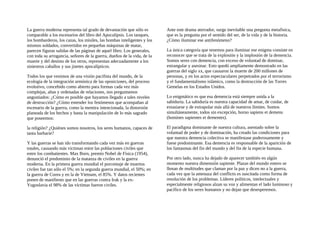 La guerra moderna representa tal grado de devastación que sólo es
comparable a los escenarios del libro del Apocalipsis. Los tanques,
los bombarderos, los cazas, los misiles, las bombas inteligentes y los
mismos soldados, convertidos en pequeñas máquinas de matar,
parecen figuras salidas de las páginas de aquel libro. Los generales,
con toda su arrogancia, señores de la guerra, dueños de la vida, de la
muerte y del destino de los otros, representan adecuadamente a los
siniestros caballos y sus jinetes apocalípticos.
Todos los que venimos de una visión pacifista del mundo, de la
ecología de la integración armónica de las oposiciones, del proceso
evolutivo, concebido como abierto para formas cada vez más
complejas, altas y ordenadas de relaciones, nos preguntamos
angustiados: ¿Cómo es posible que hayamos llegado a tales niveles
de destrucción? ¿Cómo entender los fenómenos que acompañan al
escenario de la guerra, como la mentira intencionada, la distorsión
planeada de los hechos y hasta la manipulación de lo más sagrado
que poseemos:
la religión? ¿Quiénes somos nosotros, los seres humanos, capaces de
tanta barbarie?
Y las guerras se han ido transformando cada vez más en guerras
totales, causando más víctimas entre las poblaciones civiles que
entre los combatientes. Max Born, premio Nobel de Física (1954),
denunció el predominio de la matanza de civiles en la guerra
moderna. En la primera guerra mundial el porcentaje de muertos
civiles fue tan sólo el 5%; en la segunda guerra mundial, el 50%; en
la guerra de Corea y en la de Vietnam, el 85%. Y datos recientes
ponen de manifiesto que en las guerras contra Irak y la ex-
Yugoslavia el 98% de las víctimas fueron civiles.
Ante este drama aterrador, surge inevitable una pregunta metafisica,
que es la pregunta por el sentido del ser, de la vida y de la historia.
¿Cómo iluminar ese antifenómeno?
La única categoría que tenemos para iluminar ese enigma consiste en
reconocer que se trata de la explosión y la implosión de la demencia.
Somos seres con demencia, con exceso de voluntad de dominar,
estrangular y asesinar. Esto quedó ampliamente demostrado en las
guerras del siglo xx, que causaron la muerte de 200 millones de
personas, y en los actos espectaculares perpetrados por el terrorismo
y el fundamentalismo islámico, como la destrucción de las Torres
Gemelas en los Estados Unidos.
Lo enigmático es que esa demencia está siempre unida a la
sabiduría. La sabiduría es nuestra capacidad de amar, de cuidar, de
extasiarse y de extrapolar más allá de nuestros límites. Somos
simultáneamente, todos sin excepción, horno sapiens et demens
(homines sapientes et dementes).
El paradigma dominante de nuestra cultura, asentado sobre la
voluntad de poder y de dominación, ha creado las condiciones para
que nuestra demencia colectiva se manifestase poderosamente y
fuese predominante. Esa demencia es responsable de la aparición de
los fantasmas del fin del mundo y del fin de la especie humana.
Por otro lado, nunca ha dejado de aparecer también en algún
momento nuestra dimensión sapiente. Plazas del mundo entero se
llenan de multitudes que claman por la paz y dicen no a la guerra,
cada vez que la amenaza del conflicto es suscitada como forma de
resolución de los problemas. Líderes políticos, intelectuales y
especialmente religiosos alzan su voz y alimentan el lado luminoso y
pacífico de los seres humanos y no dejan que desesperemos.
 
