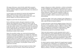 Otro grupo afirma que, a pesar de todo, puede haber una guerra
justa, la llamada de «intervención humanitaria», pero limitada. Se
justifica cuando el objetivo es impedir el etnocidio y los crímenes de
lesa humanidad.
Un tercer grupo, que representa los intereses del establishment
global, reafirma: hay que recuperar la guerra justa como
autodefensa, como castigo a los países del «eje del mal» y para
prevenir ataques con armas de destrucción masiva.
Hagamos un juicio ético de estas posiciones.
En las condiciones actuales, toda guerra representa un riesgo
altísimo, pues disponemos de una máquina de muerte capaz de
destruir la humanidad y la biosfera. La guerra es un medio criminal
y, por tanto, injusto, porque es excesivamente destructiva, pues anula
la base del derecho, que es la persistencia de la vida y de la biosfera.
No hay ningún derecho que nos autorice a destruirlo todo, como si
para matar una mosca posada en la cabeza de una persona
decidiéramos cortarle a ésta la cabeza.
Dentro de una política realista, una «intervención humanitaria»
limitada es teóricamente justificable si se cumplen dos condiciones:
no puede ser decidida unilateralmente por un único país, sino por la
comunidad de las naciones (ONU), y tiene que respetar dos
principios básicos (ius in bello): la inmunidad de la población civil y
la adecuación de los medios (no podemos causar más daños que
beneficios). La experiencia ha mostrado que jamás se ha respetado
ninguno de los dos principios. Las principales víctimas son las
poblaciones inocentes.
La guerra de autodefensa no hace que la guerra sea buena. Sigue
siendo perversa, por las muertes y destrucciones que provoca,
aunque se diga que son «daños colaterales» y «efectos no deseados».
La fuerza empleada como autodefensa de la población, de la casa y
del altar, se justifica dentro de la estrictu adecuación de los medios.
Pero, como se ha comprobado, nunca se respeta esa adecuación. Del
mismo modo que es dificil controlar totalmente el fuego o la
violencia de las aguas, también lo es controlar la devastación
material, psicológica, cultural y humana de la guerra, una vez
desencadenada.
La guerra de castigo, como la que se perpetró contra Afganistán, se
basa en la venganza y no es éticamente defendible. Sólo alimenta la
rabia, caldo de cultivo de futuros conflictos.
La guerra preventiva contra Irak fue ilegítima porque se basó en lo
que aún no existía y podía no suceder. Ningún derecho, de ninguna
naturaleza, le da legitimidad, porque es subjetiva y arbitraria. Sólo
pudo ser aprobada por los parlamentos estadounidense e inglés
mediante la utilización de la mentira y la distorsión de las
informaciones por parte de las autoridades oficiales.
Todos estos juicios poseen un valor meramente teórico, que es
siempre importante y hasta indispensable para aclarar posturas, lo
cual constituye el fundamento para eventuales tomas de posición
concreta. Sin embargo, en la práctica se ha demostrado que ninguna
guerra, ni siquiera las de «intervención humanitaria», observa los
dos criterios: la inmunidad de la población civil y la adecuación de
los medios.
En todas las guerras actuales, después de la segunda guerra mundial,
no se distingue entre combatientes y no combatientes. Para debilitar
al enemigo se destruye su infraestructura material (edificios
públicos, redes de comunicación, de energía, de abastecimiento,
fábricas, etcétera), y con ello se causan muchas muertes de inocentes
 