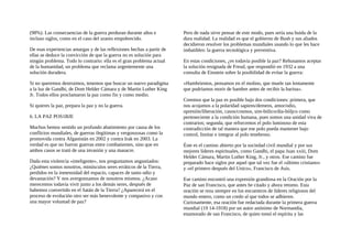(98%). Las consecuencias de la guerra perduran durante años e
incluso siglos, como en el caso del uranio empobrecido.
De esas experiencias amargas y de las reflexiones hechas a partir de
ellas se deduce la convicción de que la guerra no es solución para
ningún problema. Todo lo contrario: ella es el gran problema actual
de la humanidad, un problema que reclama urgentemente una
solución duradera.
Si no queremos destruimos, tenemos que buscar un nuevo paradigma
a la luz de Gandhi, de Dom Helder Cámara y de Martin Luther King
Jr. Todos ellos proclamaron la paz como fin y como medio.
Si quieres la paz, prepara la paz y no la guerra.
6. LA PAZ POS1BJE
Muchos hemos sentido un profundo abatimiento por causa de los
conflictos mundiales, de guerras ilegítimas y vergonzosas como la
promovida contra Afganistán en 2002 y contra Irak en 2003. La
verdad es que no fueron guerras entre combatientes, sino que en
ambos casos se trató de una invasión y una masacre.
Dada esta violencia «inteligente», nos preguntamos angustiados:
¿Quiénes somos nosotros, minúsculos seres erráticos de la Tierra,
perdidos en la inmensidad del espacio, capaces de tanto odio y
devastación? Y nos avergonzamos de nosotros mismos. ¿Acaso
merecemos todavía vivir junto a los demás seres, después de
habemos convertido en el Satán de la Tierra? ¿Aparecerá en el
proceso de evolución otro ser más benevolente y compasivo y con
una mayor voluntad de paz?
Pero de nada sirve pensar de este modo, pues sería una huida de la
dura realidad. La realidad es que el gobierno de Bush y sus aliados
decidieron resolver los problemas mundiales usando lo que les hace
imbatibles: la guerra tecnológica y preventiva.
En estas condiciones, ¿es todavía posible la paz? Rehusamos aceptar
la solución resignada de Freud, que respondió en 1932 a una
consulta de Einstein sobre la posibilidad de evitar la guerra:
«Hambrientos, pensamos en el molino, que muele tan lentamente
que podríamos morir de hambre antes de recibir la harina».
Creemos que la paz es posible bajo dos condiciones: primera, que
nos acojamos a la polaridad sapiens/demens, amor/odio,
opresión/liberación, casos/cosmos, sim-bólico/dia-bóljco como
perteneciente a la condición humana, pues somos una unidad viva de
contrarios; segunda, que reforcemos el polo luminoso de esta
contradicción de tal manera que ese polo pueda mantener bajo
control, limitar e integrar al polo tenebroso.
Éste es el camino abierto por la sociedad civil mundial y por sus
mejores líderes espirituales, como Gandhi, el papa Juan xxiii, Dom
Helder Cámara, Martin Luther King, Jr., y otros. Ese camino fue
preparado hace siglos por aquel que tal vez fue el «último cristiano»
y «el primero después del Unico», Francisco de Asís.
Ese camino encontró una expresión grandiosa en la Oración por la
Paz de san Francisco, que antes he citado y ahora retomo. Esta
oración se reza siempre en los encuentros de líderes religiosos del
mundo entero, como un credo al que todos se adhieren.
Curiosamente, esa oración fue redactada durante la primera guerra
mundial (19 14-1918) por un autor anónimo de Normandía,
enamorado de san Francisco, de quien tomó el espíritu y las
 