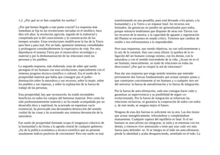 1.2. ¿Por qué no se han cumplido los sueños?
¿Por qué hemos llegado a este punto crucial? La respuesta más
inmediata se fija en las revoluciones iniciadas en el neolítico, hace
diez mil años: la revolución agrícola, seguida de la industrial y
completada por la del conocimiento y la comunicación de los
tiempos actuales. Estas revoluciones modificaron la faz de la Tierra
para bien y para mal. Por un lado, aportaron inmensas comodidades
y prolongaron considerablemente la expectativa de vida. Por otro,
depredaron el sistema Tierra por el monocultivo tecnológico y
material y por la deshumanización de las relaciones entre las
personas y los pueblos.
La segunda respuesta, más elaborada, trata de saber qué sueño
perseguía el ser humano con esas revoluciones, especialmente con el
inmenso progreso técnico-científico y cultural. Era el sueño de la
prosperidad material que había que conseguir por el poder-
dominación sobre la naturaleza y sus recursos, sobre la mujer, sobre
los pueblos y sus riquezas, y sobre la explotación de la fuerza de
trabajo de las personas.
Esta prosperidad, hay que reconocerlo, ha traído incontables
beneficios en todos los campos del bienestar material. Pero como ha
sido predominantemente material y no ha estado acompañada por un
desarrollo ético y espiritual, ha acarreado un espantoso vacío
existencial, ha provocado una devastadora destrucción del sentido
cordial de las cosas y ha ocasionado una inmensa devastación de la
naturaleza.
Ese sueño de prosperidad ilimitada ocupa el imaginario colectivo de
la humanidad y da forma a la agenda central de cualquier gobierno.
¡Ay de la política económica y técnico-científica que no presente
anualmente índices positivos de crecimiento! Pero ese sueño se está
transformando en una pesadilla, pues está llevando a los países, a la
humanidad y a la Tierra a un impasse fatal: los recursos son
limitados, las ganancias no pueden ser generalizadas para todos,
porque entonces tendríamos que disponer de otras tres Tierras con
los recursos de la nuestra, y la capacidad de aguante y regeneración
del Planeta se encuentra en estado crítico. Tenemos que cambiar de
rumbo o nos enfrentaremos a lo imponderable.
Pero esas respuestas, aun siendo objetivas, no van suficientemente a
la raíz de la cuestión. Hay una causa última: la quiebra de la re-
ligación del ser humano consigo mismo, con los demás, con la
naturaleza y con el sentido trascendente de la vida. ¿Acaso no es el
ser humano, esencialmente, un nudo de relaciones en todas las
direcciones? ¿Por qué se rompió la red de relaciones?
Para dar una respuesta que tenga sentido tenemos que entender
previamente dos fuerzas fundamentales que actúan siempre juntas y
que construyen concretamente al ser humano y a cualquier otro ser
del universo: la fuerza de autoafirmación y la fuerza de integración.
Por la fuerza de auto-afirmación, cada uno consigue hacer valer y
garantizar su supervivencia y su posibilidad de seguir co-
evolucionando. Por la fuerza de integración se refuerzan las
relaciones inclusivas, se garantiza la cooperación de todos con todos
y, de este modo, se asegura mejor el futuro.
Ninguna de esas dos fuerzas es suficiente sin la otra. Las dos tienen
que actuar sinergéticamente, reforzándose y completándose
mutuamente. Cualquier ruptura del equilibrio es fatal. Si el ser
humano se auto-afirma sin integrarse, se aísla y se enemista con los
demás, y entonces vive amenazado o tiene que usar cada vez más
fuerza para defender- se. Si se integra en el todo sin auto-afirmarse,
pierde la identidad y acaba desapareciendo, asimilado en el todo. La
 