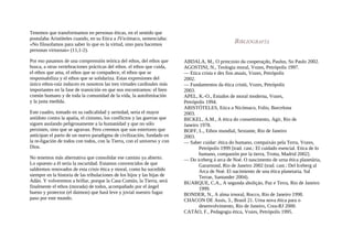 Tenemos que transformamos en personas éticas, en el sentido que
postulaba Aristóteles cuando, en su Etica a JVicómaco, sentenciaba:
«No filosofamos para saber lo que es la virtud, sino para hacemos
personas virtuosas» (11,1-2).
Por eso pasamos de una comprensión teórica del ethos, del ethos que
busca, a otras vertebraciones prácticas del ethos. el ethos que cuida,
el ethos que ama, el ethos que se compadece, el ethos que se
responsabiliza y el ethos que se solidariza. Estas expresiones del
único ethos-raíz inducen en nosotros las tres virtudes cardinales más
importantes en la fase de transición en que nos encontramos: el bien
común humano y de toda la comunidad de la vida, la autolimitación
y la justa medida.
Este cuadro, tomado en su radicalidad y seriedad, seria el mayor
antídoto contra la apatía, el cinismo, los conflictos y las guerras que
siguen asolando peligrosamente a la humanidad y que no sólo
persisten, sino que se agravan. Pero creemos que son estertores que
anticipan el parto de un nuevo paradigma de civilización, fundado en
la re-ligación de todos con todos, con la Tierra, con el universo y con
Dios.
No tenemos más alternativa que consolidar ese camino ya abierto.
Lo opuesto a él sería la oscuridad. Estamos convencidos de que
saldremos renovados de esta crisis ética y moral, como ha sucedido
siempre en la historia de las tribulaciones de los hijos y las hijas de
Adán. Y volveremos a brillar, porque la Casa Común, la Tierra, será
finalmente el ethos (morada) de todos, acompañado por el ángel
bueno y protector (el daimon) que hará leve y jovial nuestro fugaz
paso por este mundo.
ABDALA, M., O princzoio da cooperaçdo, Paulus, So Paulo 2002.
AGOSTINI, N., Teologia moral, Vozes, Petrópolis 1997.
— Etica crista e des fios atuais, Vozes, Petrópolis
2002.
— Fundamentos da ética cristü, Vozes, Petrópolis
2003.
APEL, K.-O., Estudos de moral moderna, Vozes,
Petrópolis 1994.
ARISTÓTELES, Etica a Nicómaco, Folio, Barcelona
2003.
BICKEL, A.M., A ética do consentimento, Agir, Rio de
Janeiro 1978.
BOFF, L., Ethos mundial, Sextante, Rio de Janeiro
2003.
— Saber cuidar: ética do humano, compaixáo pela Terra, Vozes,
Petrópolis 1999 [trad. cast.: El cuidado esencial. Etica de lo
humano, compasión por la tierra, Trotta, Madrid 2002].
— Do iceberg á arca de Noé. O nascimento de urna ética planetária,
Gararnond, Rio de Janeiro 2002 (trad. cast.: Del Iceberg al
Arca de Noé. El nacimiento de una ética planetaria, Sal
Terrae, Santander 2004).
BUARQUE, C.A., A segunda aboliçáo, Paz e Terra, Rio de Janeiro
1999.
BONDER, N., A alma irnoral, Rocco, Rio de Janeiro 1998.
CHACON DE Assis, 3., Brasil 21. Urna nova ética para o
desenvolvimento, Rio de Janeiro, Crea-RJ 2000.
CATÁO, F., Pedagogia ética, Vozes, Petrópolis 1995.
 