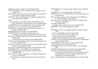 CNBB, Ética, justiça e direito, Vozes, Petrópolis 1996.
COSTA FREIRE, J., A ética e o espelho da cultura, Rocco, Rio de
Janeiro 1995.
DALAI LAMA, El arte de vivir en el nuevo milenio. Una guía ética
para el futuro, Grijalbo, Barcelona 2000.
DUSSEL, E., Etica de la liberación en la edad de la globalización y
la exclusión, Trotta, Madrid
1998.
— Ética cornunitaria, San Pablo, Madrid 1986. FRANÇA, M.I.,
Etica, psicanálise e sua transmissao, Vozes, Petrópolis 1996.
GALBRAITH, J.K., Una sociedad mejor Crítica, Barcelona 1996.
GALVÁO, A.M., A crise da ética, Vozes, Petrópolis 1997.
HAERING, B., Teologia moral para sacerdotes e leigos, 3 vols.,
Paulinas, So Paulo 1984.
HEIDEGGER, M., Sery tiempo, FcE, Madrid 2000.
HUNTINGTON, P.S., El choque de civilizaciones y la
reconfiguración del orden mundial, Paidós, Barcelona 1997.
KÜNG, H., Una ética mundial para la economía y la política, Trotta,
Madrid 1999.
— Proyecto de una ética mundial. Trotta, Madrid 20005.
LAcRoIx, M., El humanicidio. Ensayo de una moral planetaria, Sal
Terrae, Santander 1995.
LAMPE, A. (ed.), Etica e filosofia da libe rta çao (Festschrfi Enrique
Dussel), Vozes, Petrópolis 1995.
LEIs, H.R., A modernidade insustentável, Vozes, Petrópolis 1999.
LEISINGER, K.M. — K. SCHMITT, Etica empresarial.
Responsabilidade global e gerenciamento moderno, Vozes,
Petrópolis 2001.
LIMA VAz, H.C., «Ética e civilizaço», en Escritos de Filosofia III,
Loyola, So Paulo 1997.
— «Etica e cultura», en Escritos de Filosofia II, Loyola, So Paulo
1993.
LEPARGNEUR, H., Fontes da moral na Igreja, Vozes, Petrópolis
1978.
LOPARIC, Z., Etica e fin itude, Educ, So Paulo 1995.
MARcÍLI0, M.I. — L.E. RAMOS, Ética na virada do milénio, LTr,
So Paulo 1999.
MAY, R., Eros e repressao, Vozes, Petrópolis 1973. MOSER, A. —
B. LEERS, Teologia moral: impasses e
alternativas, Vozes, Petrópolis 1987 (trad. cast.: Teología moral:
conflictos y alternativas,
San Pablo, Madrid 1987).
— Teologia moral: desafios atuais, Vozes, Petrópolis !991.
MESSNER, J., Etica social, Quadrante, So Paulo
s.f.
OUvEIRA, M., Etica e racionalidade moderna, Loyola, So Paulo
1993.
— Etica e sociabilidade, Loyola, So Paulo 1993.
— Etica e práxis histórica, Atica, So Paulo 1995.
— Ética e economia, Ática, So Paulo 1994.
— Desajios éticos da globalizaçáo, So Paulo, Paulinas 2001.
OLIvEI1, M. (ed.), Correntes fundamentais da ética contemporánea,
Vozes, Petrópolis 2001.
PEGORARO, O., Etica é justiça, Vozes, Petrópolis 1995.
— Ética e bioética, Vozes, Petrópolis 2002.
PEGORARO, O. (ed.), Etica, ciencia e saúde, Vozes, Petrópolis
2002.
PLATÓN, Apología de Sócrates, Espasa-Calpe, Madrid 2003.
PUREZA, J.M., Opatrimónio comum da humanidade,
Afrontamento, Porto 1998 (trad. cast.: El patrimonio común
de la humanidad. ¿Hacia un derecho internacional de la
solidaridad?, Trotta, Madrid 2002).
Russ, J., Pensamento ético contemporáneo, Paulus, So Paulo 1999.
 