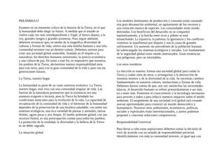 PREÁMBULO
Estamos en un momento crítico de la historia de la Tierra, en el que
la humanidad debe elegir su futuro. A medida que el mundo se
vuelve cada vez más interdependiente y frágil, el futuro depara, a la
vez, grandes riesgos y grandes promesas. Para seguir adelante,
debemos reconocer que, en medio de la magnífica diversidad de
culturas y formas de vida, somos una sola familia humana y una sola
comunidad terrestre con un destino común. Debemos unirnos para
crear una sociedad global sostenible, fundada en el respeto a la
naturaleza, los derechos humanos universales, la justicia económica
y una cultura de paz. En tomo a este fin, es imperativo que nosotros,
los pueblos de la Tierra, declaremos nuestra responsabilidad unos
para con otros, para con la gran comunidad de la vida y para con las
generaciones futuras.
La Tierra, nuestro hogar
La humanidad es parte de un vasto universo evolutivo. La Tierra,
nuestro hogar, está viva con una comunidad singular de vida. Las
fuerzas de la naturaleza promueven que la existencia sea una
aventura exigente e incierta, pero la Tierra ha brindado las
condiciones esenciales para la evolución de la vida. La capacidad de
recuperación de la comunidad de vida y el bienestar de la humanidad
dependen de la preservación de una biosfera saludable, con todos sus
sistemas ecológicos, una rica variedad de plantas y animales, tierras
fértiles, aguas puras y aire limpio. El medio ambiente global, con sus
recursos finitos, es una preocupación común para todos los pueblos.
La protección de la vitalidad, la diversidad y la belleza de la Tierra
es un deber sagrado.
La situación global
Los modelos dominantes de producción y consumo están causando
una gran devastación ambiental, un agotamiento de los recursos y
una extinción masiva de especies. Las comunidades están siendo
destruidas. Los beneficios del desarrollo no se comparten
equitativamente, y la brecha entre ricos y pobres se está
ensanchando. La injusticia, la pobreza, la ignorancia y los conflictos
violentos se manifiestan por doquier y son la causa de grandes
sufrimientos. Un aumento sin precedentes de la población humana
ha sobrecargado los sistemas ecológicos y sociales. Los fundamentos
de la seguridad global están siendo amenazados. Estas tendencias
son peligrosas, pero no inevitables.
Los retos venideros
La elección es nuestra: formar una sociedad global para cuidar la
Tierra y cuidar unos de otros, o arriesgarnos a la destrucción de
nosotros mismos y de la diversidad de la vida. Se necesitan cambios
fundamentales en nuestros valores, instituciones y formas de vida.
Debemos darnos cuenta de que, una vez satisfechas las necesidades
básicas, el desarrollo humano se refiere primordialmente a ser más,
no a tener más. Poseemos el conocimiento y la tecnología necesarios
para proveer a todos y para reducir nuestros impactos sobre el medio
ambiente. El surgimiento de una sociedad civil global está creando
nuevas oportunidades para construir un mundo democrático y
humanitario. Nuestros retos ambientales, económicos, políticos,
sociales y espirituales están interrelacionados, y juntos podemos
proponer y concretar soluciones comprensivas.
Responsabilidad Universal
Para llevar a cabo estas aspiraciones debemos tomar la decisión de
vivir de acuerdo con un sentido de responsabilidad universal,
identificándonos con toda la comunidad terrestre, al igual que con
 