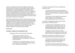 nuestras comunidades locales. Somos ciudadanos de diferentes
naciones y de un solo mundo al mismo tiempo, donde los ámbitos
local y global se encuentran estrechamente vinculados. Todos
compartimos una responsabilidad para con el bienestar presente y
futuro de la familia humana y del mundo viviente en su amplitud. El
espíritu de solidaridad humana y de afinidad con toda la vida se
fortalece cuando vivimos con reverencia ante el misterio del ser, con
gratitud por el regalo de la vida y con humildad con respecto al lugar
que ocupa el ser humano en la naturaleza.
Necesitamos urgentemente una visión compartida sobre los valores
básicos que brinden un fundamento ético para la comunidad mundial
emergente. Por lo tanto, juntos y con gran esperanza, afirmamos los
siguientes principios interdependientes para una forma de vida
sostenible, como un fundamento común mediante el cual se deberá
guiar y valorar la conducta de las personas, organizaciones,
empresas, gobiernos e instituciones transnacionales.
PRINCIPIOS
I. Respeto y cuidado de la comunidad de la vida
1. Respetar la Tierra y la vida en toda su diversidad.
a. Reconocer que todos los seres son
interdependientes y que toda forma de vida,
independientemente de su utilidad, tiene valor para
los seres humanos.
b. Afirmar la fe en la dignidad inherente a todos los
seres humanos y en el potencial intelectual, artístico,
ético y espiritual de la humanidad.
2. Cuidar la comunidad de la vida con entendimiento,
compasión y amor
a. Aceptar que el derecho a poseer, administrar y
utilizar los recursos naturales conduce hacia el deber
de prevenir daños ambientales y proteger los derechos
de las perso
b. Afirmar que, a mayor libertad, conocimiento y
poder, se presenta una correspondiente
responsabilidad por promover el bien común.
3. Construir sociedades democráticas que sean justas,
participativas, sostenibles pacificas.
a. Asegurar que las comunidades, en todos los
niveles, garanticen los derechos humanos y las
libertades fundamentales y brinden a todos la
oportunidad de desarrollar su pleno potencial.
b. Promover la justicia social y económica,
posibilitando que todos alcancen un modo de vida
seguro y digno, pero ecológicamente responsable.
4. Asegurar que los frutos y la belleza de la l7erra se
reserven para las generaciones presentes y futuras.
a. Reconocer que la libertad de acción de cada
generación se encuentra condicionada por las
necesidades de las generaciones futuras.
b. Transmitir a las futuras generaciones valores,
tradiciones e instituciones que apoyen la prosperidad
 