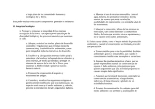 a largo plazo de las comunidades humanas y
ecológicas de la Tierra.
Para poder realizar estos cuatro compromisos generales es necesario:
II. Integridad ecológica
5. Proteger y restaurar la integridad de los sistemas
ecológicos de la lien-a, con especia/preocupación por la
diversidad biológica y los procesos naturales que sustentan
la vida.
a. Adoptar, en todos los niveles, planes de desarrollo
sostenible y regulaciones que permitan incluir la
conservación y la rehabilitación ambientales, como
parte integral de todas las iniciativas de desarrollo.
b. Establecer y salvaguardar reservas viables para la
naturaleza y la biosfera, incluyendo tierras silvestres y
áreas marinas, de modo que tiendan a proteger los
sistemas de soporte de la vida de la Tierra, para
mantener la biodiversidad y preservar nuestra
herencia natural.
c. Promover la recuperación de especies y
ecosistemas en peligro.
d. Controlar y erradicar los organismos exógenos o
genéticamente modificados que sean dañinos para las
especies autóctonas y el medio ambiente; y, además,
prevenir la introducción de tales organismos dañinos.
e. Manejar el uso de recursos renovables, como el
agua, la tierra, los productos forestales y la vida
marina, de manera que no se excedan las
posibilidades de regeneración y se proteja la salud de
los ecosistemas.
f. Manejar la extracción y el uso de los recursos no
renovables, tales como minerales y combustibles
fósiles, de forma que se mini- mice su agotamiento y
no se causen serios daños ambientales.
6. Evitar causar daños, como el mejor método de protección
ambiental; y cuando el conocimiento sea limitado, proceder
con precaución.
a. Tomar medidas para evitar la posibilidad de daños
ambientales graves o irreversibles, aun cuando el
conocimiento científico sea incompleto o inconcluso.
b. Imponer las pruebas respectivas y hacer que las
partes responsables asuman las consecuencias de
reparar el daño ambiental, principalmente para
quienes argumenten que una actividad propuesta no
causará ningún daño significativo.
c. Asegurar que la toma de decisiones contemple las
consecuencias acumulativas, a largo término,
indirectas, de larga distancia y globales de las
actividades humanas.
d. Prevenir la contaminación de cualquier parte del
medio ambiente y no permitir la acumulación de
 
