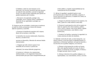 b. Habilitar a todos los seres humanos con la
educación y los recursos necesarios para que alcancen
un modo de vida sostenible, y proveer la seguridad
social y las redes de apoyo requeridos para quienes no
puedan mantenerse por sí mismos.
c. Reconocer a los ignorados, proteger a los
vulnerables, servir a quienes sufren y posibilitar el
desarrollo de sus capacidades y perseguir sus
aspiraciones.
10. Asegurar que las actividades e instituciones económicas,
en todos los niveles, promuevan el desarrollo humano
deforma equitativa y sostenible.
a. Promover la distribución equitativa de la riqueza
dentro de las naciones y entre ellas.
b. Intensificar los recursos intelectuales, financieros,
técnicos y sociales de las
naciones en desarrollo y liberarlas de onerosas deudas
internacionales.
c. Asegurar que todo comercio apoye el uso
sostenible de los recursos, la protección
ambiental y las normas laborales progresivas.
d. Involucrar e informar a las corporaciones
multinacionales y a los organismos financieros
internacionales para que actúen transparentemente por
el bien público y exigirles responsabilidad por las
consecuencias de sus actividades.
11. Afirmar la igualdad y equidad de género como
prerrequisitos para el desarrollo sostenible y asegurar el
acceso universal a la educación, el cuidado de la salud y la
oportunidad económica.
a. Asegurar los derechos humanos de las mujeres y las
niñas y poner fin a toda violencia contra ellas.
b. Promover la participación activa de las mujeres en
todos los aspectos de la vida económica, política,
cívica, social y cultural, como socias plenas e iguales
en la toma de decisiones, como líderes y como
beneficiarias.
c. Fortalecer las familias y garantizar la seguridad y la
crianza amorosa de todos sus miembros.
12. Defender el derecho de todos, sin discriminación, a un
entorno natural y social que apoye la dignidad humana, la
salud fisica y el bienestar espiritual, con especial atención a
los derechos de los pueblos indígenas y las minorías.
a. Eliminar la discriminación en todas sus formas,
tales como aquellas basadas en la raza, el color el
género, la orientación sexual, la religión, el idioma y
el origen nacional, étnico o social.
b. Afirmar el derecho de los pueblos indígenas a su
espiritualidad, a sus conocimientos, tierras y recursos
 
