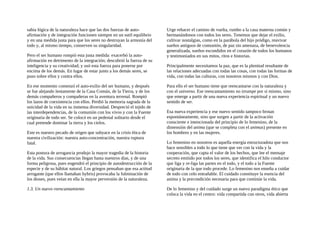 sabia lógica de la naturaleza hace que las dos fuerzas de auto-
afirmación y de integración funcionen siempre en un sutil equilibrio
y en una medida justa para que los seres no destruyan la armonía del
todo y, al mismo tiempo, conserven su singularidad.
Pero el ser humano rompió esta justa medida: exacerbó la auto-
afirmación en detrimento de la integración; descubrió la fuerza de su
inteligencia y su creatividad; y usó esta fuerza para ponerse por
encima de los demás. En lugar de estar junto a los demás seres, se
puso sobre ellos y contra ellos.
En ese momento comenzó el auto-exilio del ser humano, y después
se fue alejando lentamente de la Casa Común, de la Tierra, y de los
demás compañeros y compañeras en la aventura terrenal. Rompió
los lazos de coexistencia con ellos. Perdió la memoria sagrada de la
unicidad de la vida en su inmensa diversidad. Despreció el tejido de
las interdependencias, de la comunión con los vivos y con la Fuente
originaria de todo ser. Se colocó en un pedestal solitario desde el
cual pretende dominar la tierra y los cielos.
Este es nuestro pecado de origen que subyace en la crisis ética de
nuestra civilización: nuestra auto-concentración, nuestra ruptura
fatal.
Esta postura de arrogancia produjo la mayor tragedia de la historia
de la vida. Sus consecuencias llegan hasta nuestros días, y de una
forma peligrosa, pues engendró el principio de autodestrucción de la
especie y de su hábitat natural. Los griegos pensaban que esa actitud
arrogante (que ellos llamaban hybris) provocaba la fulminación de
los dioses, pues veían en ella la mayor perversión de la naturaleza.
1.3. Un nuevo reencantamiento
Urge rehacer el camino de vuelta, rumbo a la casa materna común y
hermanándonos con todos los seres. Tenemos que dejar el exilio,
cultivar nostalgias, como en la parábola del hijo pródigo, reavivar
sueños antiguos de comunión, de paz sin amenaza, de benevolencia
generalizada, sueños escondidos en el corazón de todos los humanos
y testimoniados en sus mitos, ritos e historias.
Principalmente necesitamos la paz, que es la plenitud resultante de
las relaciones adecuadas con todas las cosas, con todas las formas de
vida, con todas las culturas, con nosotros mismos y con Dios.
Para ello el ser humano tiene que reencantarse con la naturaleza y
con el universo. Ese reencantamiento no irrumpe por sí mismo, sino
que emerge a partir de una nueva experiencia espiritual y un nuevo
sentido de ser.
Esa nueva experiencia y ese nuevo sentido tampoco brotan
espontáneamente, sino que surgen a partir de la activación
consciente e intencionada del principio de lo femenino, de la
dimensión del anima (que se completa con el animus) presente en
los hombres y en las mujeres.
Lo femenino en nosotros es aquella energía estructuradota que nos
hace sensibles a todo lo que tiene que ver con la vida y la
cooperación, que capta el valor de los hechos, que lee el mensaje
secreto emitido por todos los seres, que identifica el hilo conductor
que liga y re-liga las partes en el todo, y el todo a la Fuente
originaria de la que todo procede. Lo femenino nos enseña a cuidar
de todo con celo entrañable. El cuidado constituye la esencia del
anima y la precondición necesaria para que continúe la vida.
De lo femenino y del cuidado surge un nuevo paradigma ético que
coloca la vida en el centro: vida compartida con otros, vida abierta
 