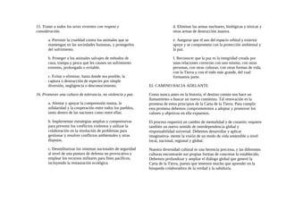 15. Tratar a todos los seres vivientes con respeto y
consideración.
a. Prevenir la crueldad contra los animales que se
mantengan en las sociedades humanas, y protegerlos
del sufrimiento.
b. Proteger a los animales salvajes de métodos de
caza, trampa y pesca que les causen un sufrimiento
extremo, prolongado o evitable.
c. Evitar o eliminar, hasta donde sea posible, la
captura o destrucción de especies por simple
diversión, negligencia o desconocimiento.
16. Promover una cultura de tolerancia, no violencia y paz.
a. Alentar y apoyar la comprensión mutua, la
solidaridad y la cooperación entre todos los pueblos,
tanto dentro de las naciones como entre ellas.
b. Implernentar estrategias amplias y comprensivas
para prevenir los conflictos violentos y utilizar la
colaboración en la resolución de problemas para
gestionar y resolver conflictos ambientales y otras
disputas.
c. Desmilitarizar los sistemas nacionales de seguridad
al nivel de una postura de defensa no provocativa y
emplear los recursos militares para fines pacíficos,
incluyendo la restauración ecológica.
d. Eliminar las armas nucleares, biológicas y tóxicas y
otras armas de destrucción masiva.
e. Asegurar que el uso del espacio orbital y exterior
apoye y se comprometa con la protección ambiental y
la paz.
f. Reconocer que la paz es la integridad creada por
unas relaciones correctas con uno mismo, con otras
personas, con otras culturas, con otras formas de vida,
con la Tierra y con el todo más grande, del cual
formamos parte.
EL CAMINO HACIA ADELANTE
Como nunca antes en la historia, el destino común nos hace un
llamamiento a buscar un nuevo comienzo. Tal renovación es la
promesa de estos principios de la Carta de la Tierra. Para cumplir
esta promesa debemos comprometemos a adoptar y promover los
valores y objetivos en ella expuestos.
El proceso requerirá un cambio de mentalidad y de corazón; requiere
también un nuevo sentido de interdependencia global y
responsabilidad universal. Debemos desarrollar y aplicar
imaginativa- mente la visión de un modo de vida sostenible a nivel
local, nacional, regional y global.
Nuestra diversidad cultural es una herencia preciosa, y las diferentes
culturas encontrarán sus propias formas de concretar lo establecido.
Debemos profundizar y ampliar el diálogo global que generó la
Carta de la Tierra, puesto que tenemos mucho que aprender en la
búsqueda colaboradora de la verdad y la sabiduría.
 
