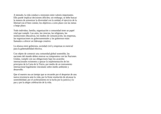A menudo, la vida conduce a tensiones entre valores importantes.
Ello puede implicar decisiones dificiles; sin embargo, se debe buscar
la manera de armonizar la diversidad con la unidad; el ejercicio de la
libertad con el bien común; los objetivos a corto plazo con las metas
a largo plazo.
Todo individuo, familia, organización o comunidad tiene un papel
vital que cumplir. Las artes, las ciencias, las religiones, las
instituciones educativas, los medios de comunicación, las empresas,
las organizaciones no gubernamentales y los gobiernos están
llamados a ofrecer un liderazgo creativo.
La alianza entre gobiernos, sociedad civil y empresas es esencial
para la gobemabilidad efectiva.
Con objeto de construir una comunidad global sostenible, las
naciones del mundo deben renovar su compromiso con las Naciones
Unidas, cumplir con sus obligaciones bajo los acuerdos
internacionales existentes y apoyar la implementación de los
principios de la Carta de la Tierra, por medio de un instrumento
internacional legalmente vinculante sobre medio ambiente y
desarrollo.
Que el nuestro sea un tiempo que se recuerde por el despertar de una
nueva reverencia ante la vida; por la firme resolución de alcanzar la
sostenibilidad; por el aceleramiento en la lucha por la justicia y la
paz y por la alegre celebración de la vida.
 