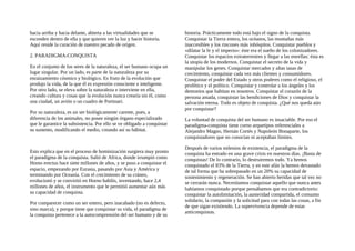 hacia arriba y hacia delante, abierta a las virtualidades que se
esconden dentro de ella y que quieren ver la luz y hacer historia.
Aquí reside la curación de nuestro pecado de origen.
2. PARADIGMA-CONQUISTA
En el conjunto de los seres de la naturaleza, el ser humano ocupa un
lugar singular. Por un lado, es parte de la naturaleza por su
enraizamiento cósmico y biológico. Es fruto de la evolución que
produjo la vida, de la que él es expresión consciente e inteligente.
Por otro lado, se eleva sobre la naturaleza e interviene en ella,
creando cultura y cosas que la evolución nunca crearía sin él, como
una ciudad, un avión o un cuadro de Portinari.
Por su naturaleza, es un ser biológicamente carente, pues, a
diferencia de los animales, no posee ningún órgano especializado
que le garantice la subsistencia. Por ello se ve obligado a conquistar
su sustento, modificando el medio, creando así su hábitat.
Esto explica que en el proceso de hominización surgiera muy pronto
el paradigma de la conquista. Salió de Africa, donde irrumpió como
Homo erectus hace siete millones de años, y se puso a conquistar el
espacio, empezando por Eurasia, pasando por Asia y América y
terminando por Oceanía. Con el crecimiento de su cráneo,
evolucionó y se convirtió en Horno habilis, inventando, hace 2,4
millones de años, el instrumento que le permitió aumentar aún más
su capacidad de conquista.
Por comparecer como un ser entero, pero inacabado (no es defecto,
sino marca), y porque tiene que conquistar su vida, el paradigma de
la conquista pertenece a la autocomprensión del ser humano y de su
historia. Prácticamente todo está bajo el signo de la conquista.
Conquistar la Tierra entera, los océanos, las montañas más
inaccesibles y los rincones más inhóspitos. Conquistar pueblos y
«dilatar la fe y el imperio»: éste era el sueño de los colonizadores.
Conquistar los espacios extraterrestres y llegar a las estrellas: ésta es
la utopía de los modernos. Conquistar el secreto de la vida y
manipular los genes. Conquistar mercados y altas tasas de
crecimiento, conquistar cada vez más clientes y consumidores.
Conquistar el poder del Estado y otros poderes como el religioso, el
profético y el político. Conquistar y controlar a los ángeles y los
demonios que habitan en nosotros. Conquistar el corazón de la
persona amada, conquistar las bendiciones de Dios y conquistar la
salvación eterna. Todo es objeto de conquista. ¿Qué nos queda aún
por conquistar?
La voluntad de conquista del ser humano es insaciable. Por eso el
paradigma-conquista tiene corno arquetipos referenciales a
Alejandro Magno, Hernán Cortés y Napoleón Bonaparte, los
conquistadores que no conocían ni aceptaban límites.
Después de varios milenios de existencia, el paradigma de la
conquista ha entrado en una grave crisis en nuestros días. ¡Basta de
conquistas! De lo contrario, lo destruiremos todo. Ya hemos
conquistado el 83% de la Tierra, y en este afán la hemos devastado
de tal forma que ha sobrepasado en un 20% su capacidad de
sostenimiento y regeneración. Se han abierto heridas que tal vez no
se cerrarán nunca. Necesitamos conquistar aquello que nunca antes
habíamos conquistado porque pensábamos que era contradictorio:
conquistar la autolimitación, la austeridad compartida, el consumo
solidario, la compasión y la solicitud para con todas las cosas, a fin
de que sigan existiendo. La supervivencia depende de estas
anticonquistas.
 