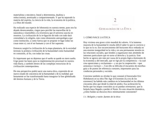 materialista y mecánico, lineal y determinista, dualista y
reduccionista, atomizado y compartimentado. Y que ha separado la
materia del espíritu, la ciencia de la vida, la economía de la política,
y a Dios del mundo.
Ha realizado una especie de lobotomía en nuestra mente, pues nos ha
dejado desencantados, ciegos para percibir las maravillas de la
naturaleza e insensibles a la reverencia que el universo suscita en
nosotros. La civilización de la re-ligación de todo con todo dará
centralidad a la religión, más como dimensión antropológica que
como institución, y como fuerza que se propone re-ligar todas las
cosas entre sí, con el ser humano y con el Ser supremo.
Entonces surgirá la civilización de la etapa planetaria, de la sociedad
terrenal, la primera civilización de la humanidad como humanidad
en comunión, al fin, con todas las cosas.
Es importante que no dejemos que el sueño se quede en mero sueño.
Urge poner las bases para su implementación procesual en nuestra
vida diaria, y también dentro de las complejas estructuras de la
civilización contemporánea.
De esta perspectiva podrá nacer una nueva ética, expresión de un
nuevo estado de conciencia de la humanidad y de la realidad, que
lentamente se fue transformando hasta inaugurar la fase globalizada
del destino humano y de la Tierra.
1. CÓMO NACE LA ÉTICA
Hoy vivimos una grave crisis mundial de valores. A la inmensa
mayoría de la humanidad le resulta dificil saber lo que es correcto y
lo que no lo es. Ese oscurecimiento del horizonte ético redunda en
una enorme inseguridad en la vida y en una permanente tensión en
las relaciones sociales, que tienden a organizarse más alrededor de
intereses particulares que en torno al derecho y la justicia. Este
hecho se agrava aún más por causa de la propia lógica dominante de
la economía y del mercado, que se rige por la competencia —la cual
crea oposiciones y exclusiones— y no por la cooperación —que
armoniza e incluye—. Con ello se dificulta el encuentro de estrellas-
guía y de puntos de referencia comunes, importantes para las
conductas personales y sociales.
Conviene también no olvidar lo que constató el historiador Eric
Hobsbawm en su obra The Age of Extremes [La era de los
extremos]: ha habido más cambios en la humanidad en los últimos
cincuenta años que desde la edad de piedra. Esa aceleración ha
hecho que los mapas conocidos ya no puedan orientarnos, que la
brújula haya llegado a perder el Norte. En esta situación dramática,
¿cómo fundar un discurso ético mínimarnente consistente?
1.1. Religión y razón: fuentes de la ética
 