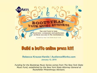 Build a boffo online press kit!   Rebecca Krause-Hardie / AudienceWorks.com January 12, 2010 Funding for the Bootstrap Music Series comes from The New York State Music Fund, established by the New York State Attorney General at Rockefeller Philanthropy Advisors. 