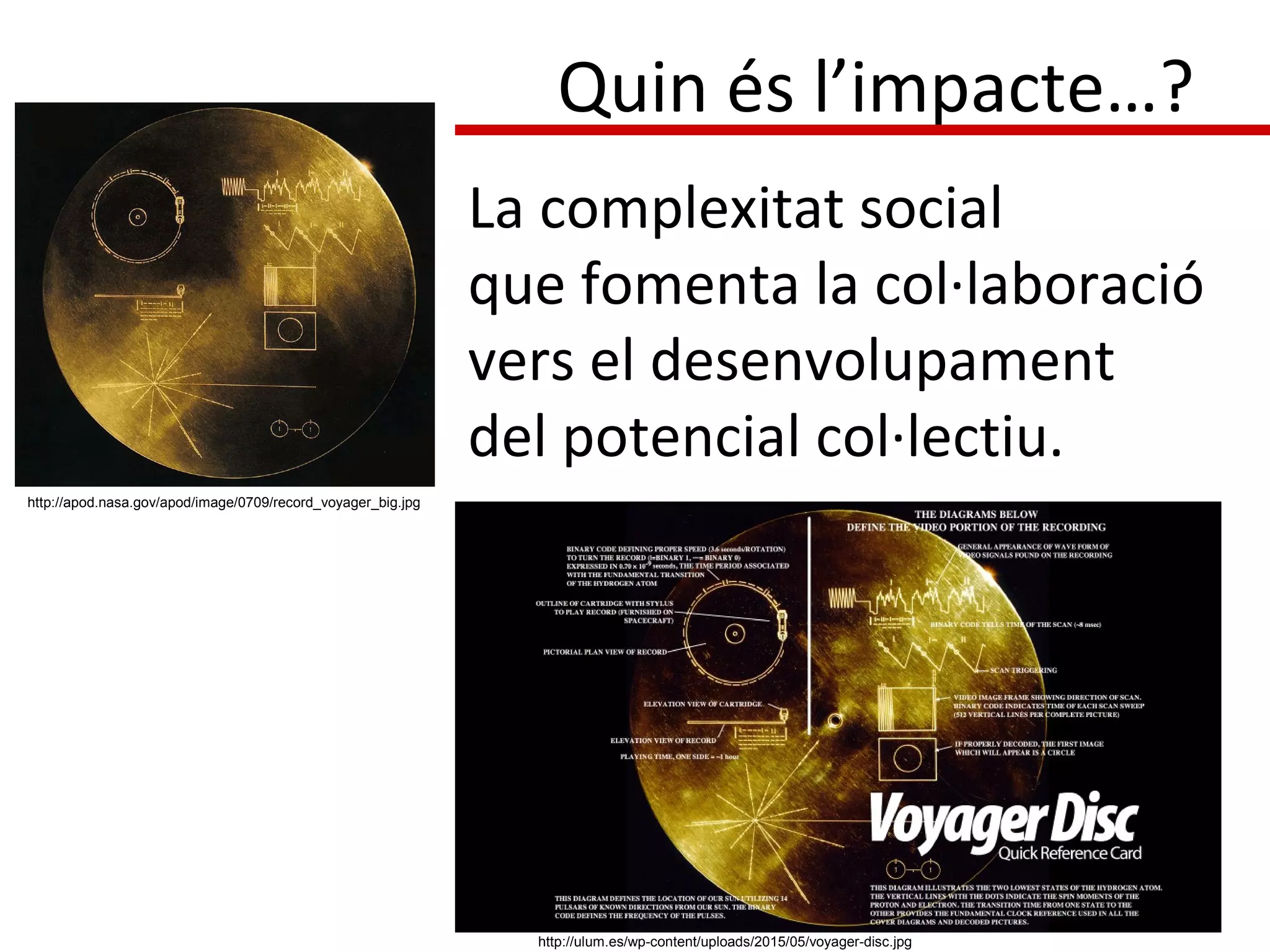 La complexitat social
que fomenta la col·laboració
vers el desenvolupament
del potencial col·lectiu.
http://apod.nasa.gov/apod/image/0709/record_voyager_big.jpg
http://ulum.es/wp-content/uploads/2015/05/voyager-disc.jpg
Quin és l’impacte…?
 