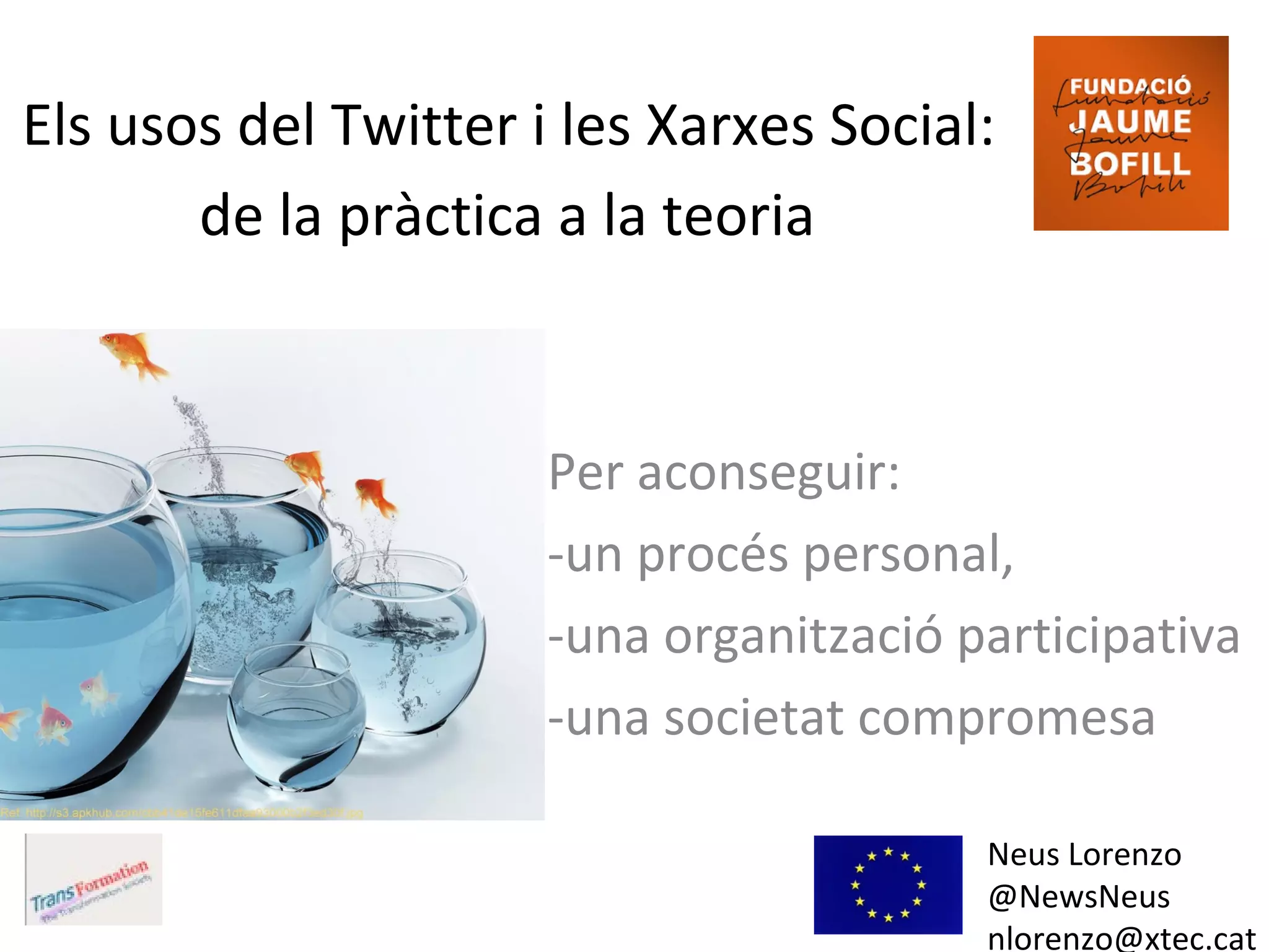 Els usos del Twitter i les Xarxes Social:
de la pràctica a la teoria
Neus Lorenzo
@NewsNeus
nlorenzo@xtec.cat
Per aconseguir:
-un procés personal,
-una organització participativa
-una societat compromesa
 