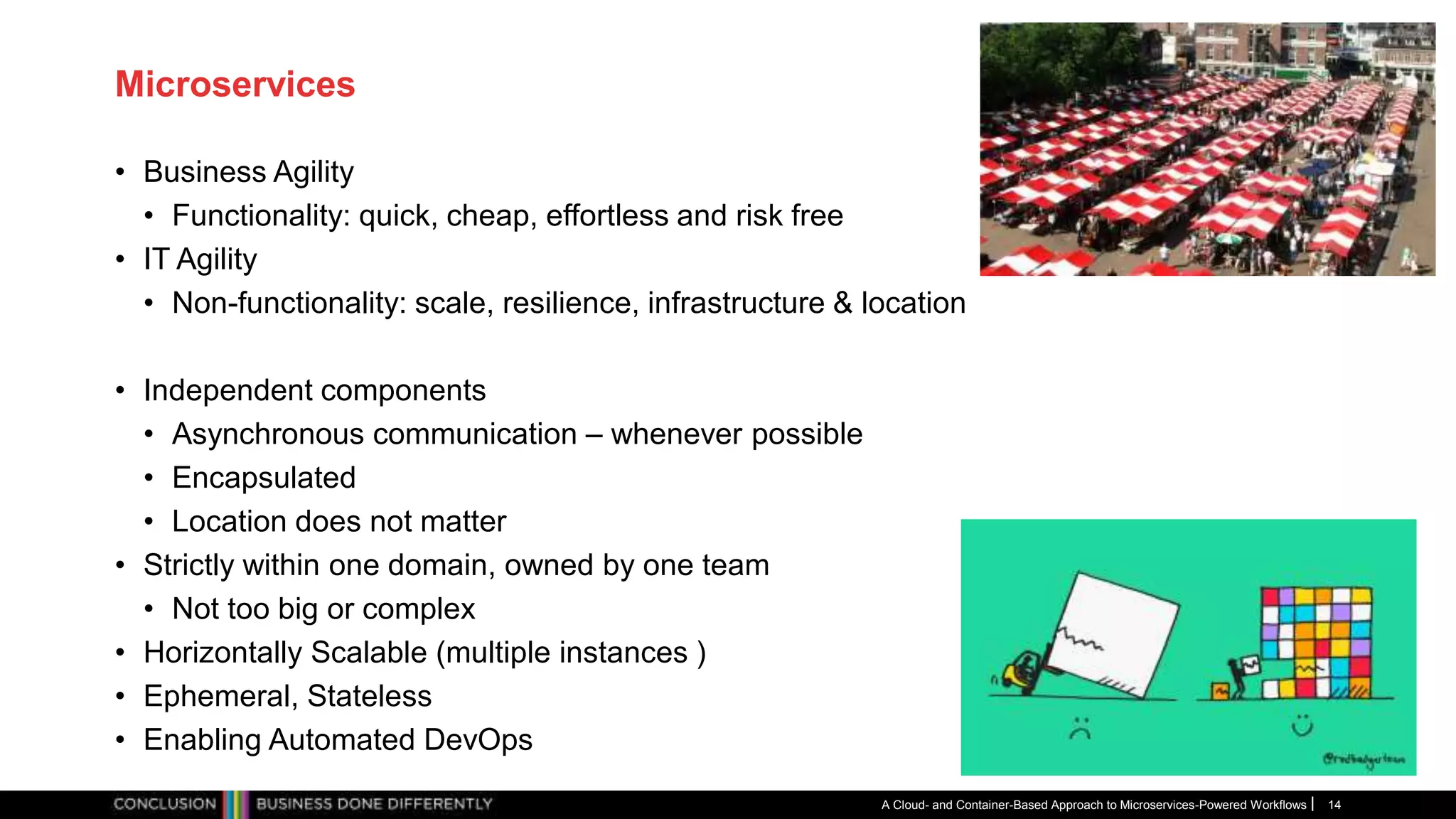 Microservices
• Business Agility
• Functionality: quick, cheap, effortless and risk free
• IT Agility
• Non-functionality: scale, resilience, infrastructure & location
• Independent components
• Asynchronous communication – whenever possible
• Encapsulated
• Location does not matter
• Strictly within one domain, owned by one team
• Not too big or complex
• Horizontally Scalable (multiple instances )
• Ephemeral, Stateless
• Enabling Automated DevOps
A Cloud- and Container-Based Approach to Microservices-Powered Workflows 14
 