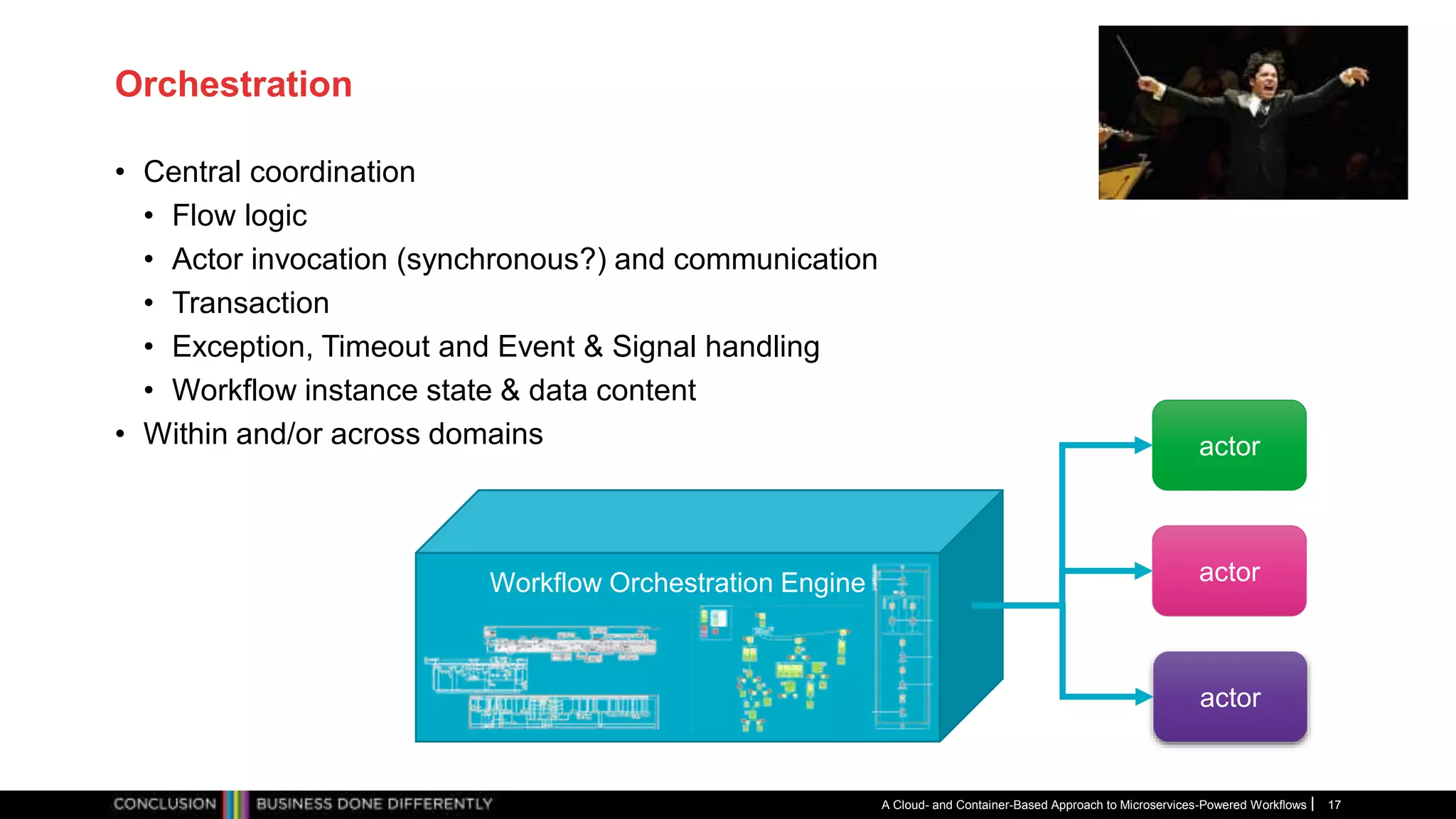 Orchestration
• Central coordination
• Flow logic
• Actor invocation (synchronous?) and communication
• Transaction
• Exception, Timeout and Event & Signal handling
• Workflow instance state & data content
• Within and/or across domains
A Cloud- and Container-Based Approach to Microservices-Powered Workflows 17
Workflow Orchestration Engine
actor
actor
actor
 