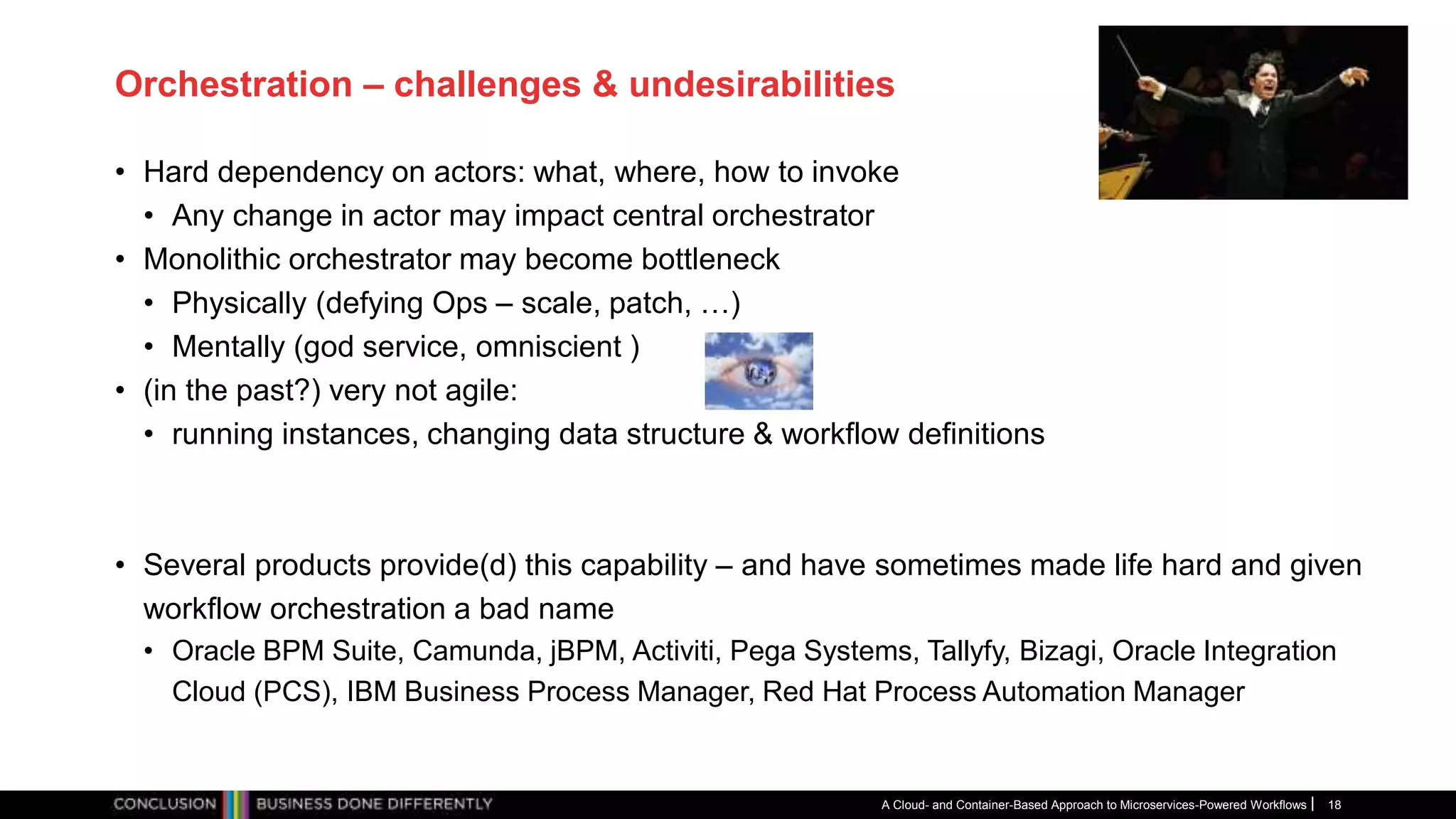 Orchestration – challenges & undesirabilities
• Hard dependency on actors: what, where, how to invoke
• Any change in actor may impact central orchestrator
• Monolithic orchestrator may become bottleneck
• Physically (defying Ops – scale, patch, …)
• Mentally (god service, omniscient )
• (in the past?) very not agile:
• running instances, changing data structure & workflow definitions
• Several products provide(d) this capability – and have sometimes made life hard and given
workflow orchestration a bad name
• Oracle BPM Suite, Camunda, jBPM, Activiti, Pega Systems, Tallyfy, Bizagi, Oracle Integration
Cloud (PCS), IBM Business Process Manager, Red Hat Process Automation Manager
A Cloud- and Container-Based Approach to Microservices-Powered Workflows 18
 