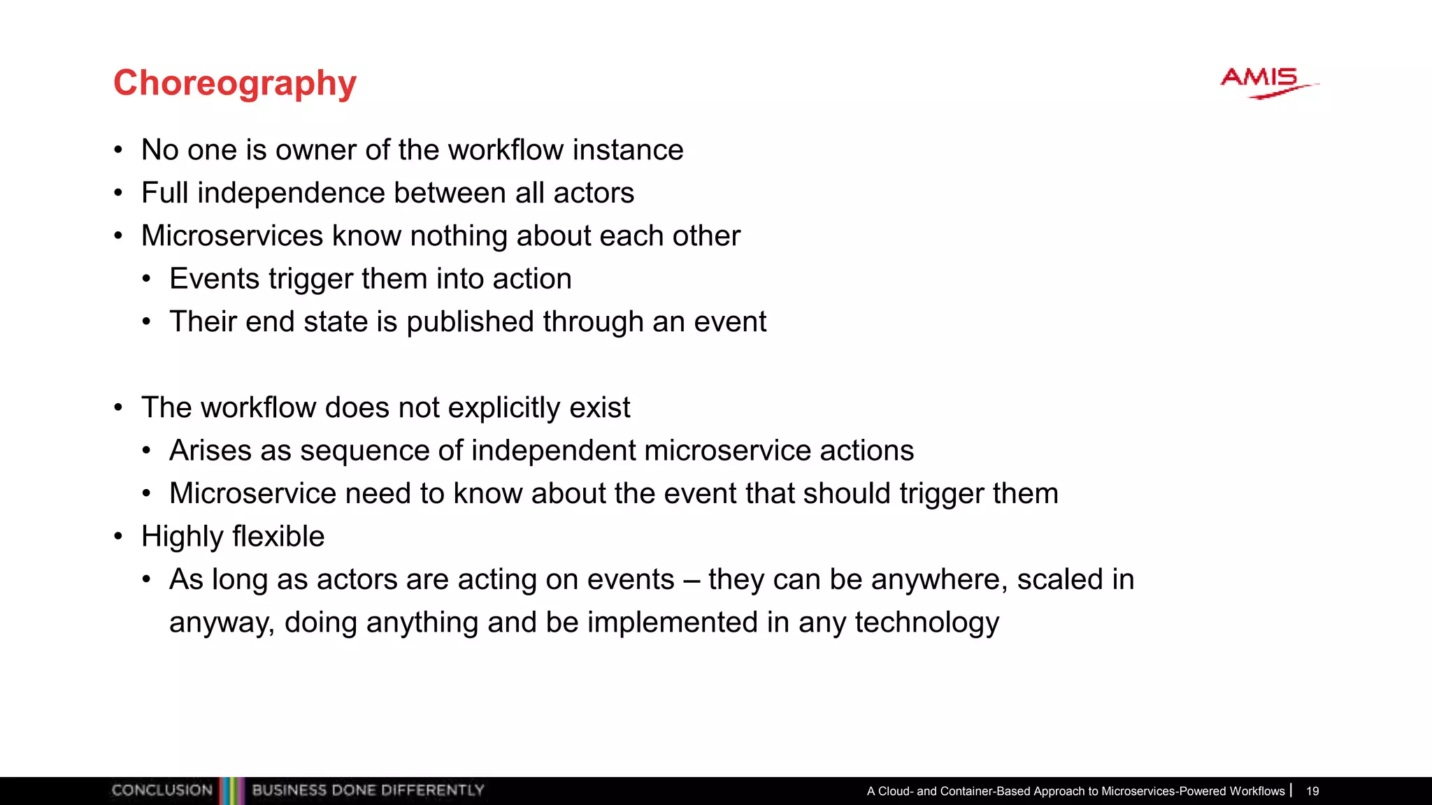 Choreography
• No one is owner of the workflow instance
• Full independence between all actors
• Microservices know nothing about each other
• Events trigger them into action
• Their end state is published through an event
• The workflow does not explicitly exist
• Arises as sequence of independent microservice actions
• Microservice need to know about the event that should trigger them
• Highly flexible
• As long as actors are acting on events – they can be anywhere, scaled in
anyway, doing anything and be implemented in any technology
A Cloud- and Container-Based Approach to Microservices-Powered Workflows 19
 