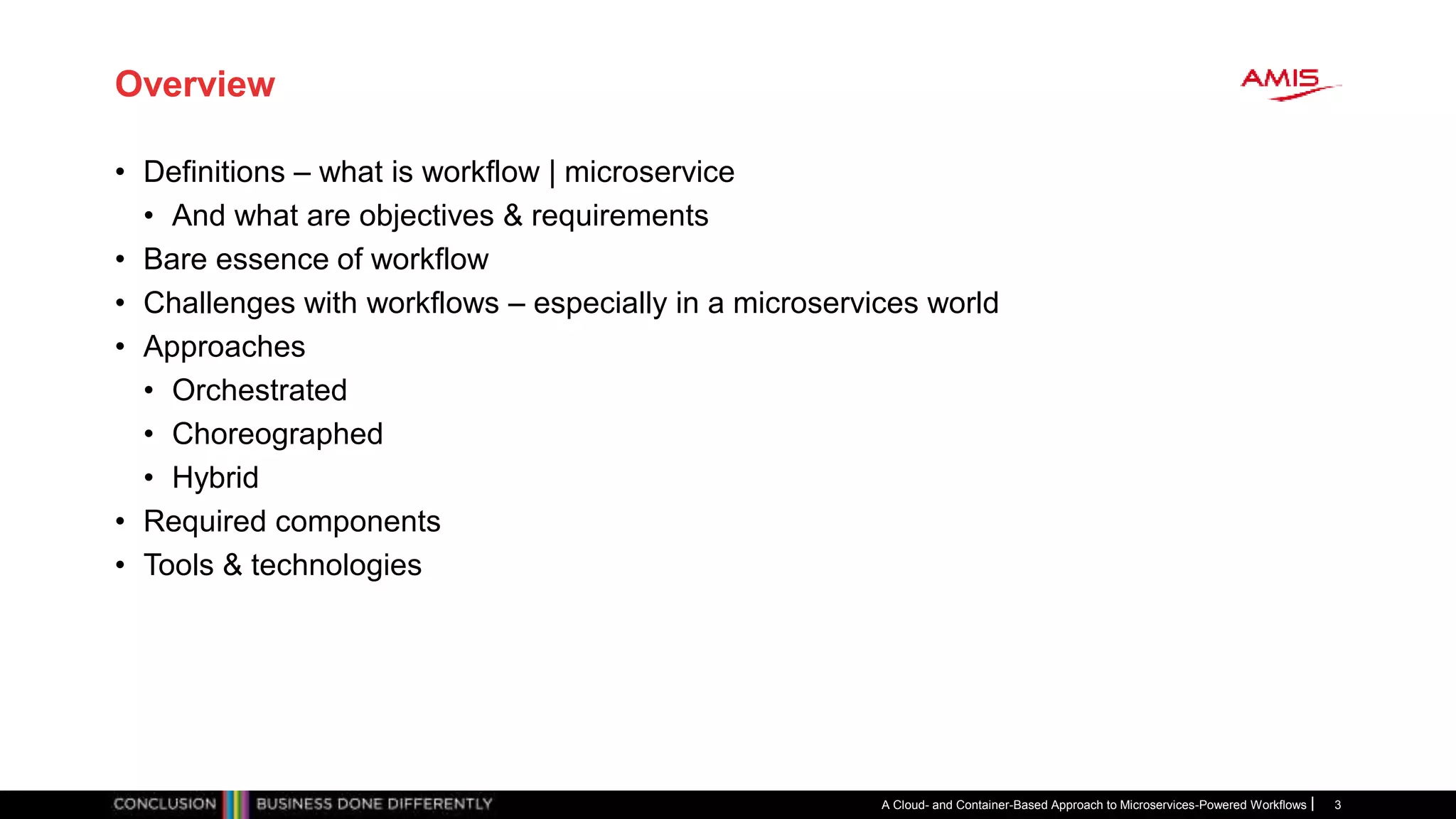 Overview
• Definitions – what is workflow | microservice
• And what are objectives & requirements
• Bare essence of workflow
• Challenges with workflows – especially in a microservices world
• Approaches
• Orchestrated
• Choreographed
• Hybrid
• Required components
• Tools & technologies
A Cloud- and Container-Based Approach to Microservices-Powered Workflows 3
 